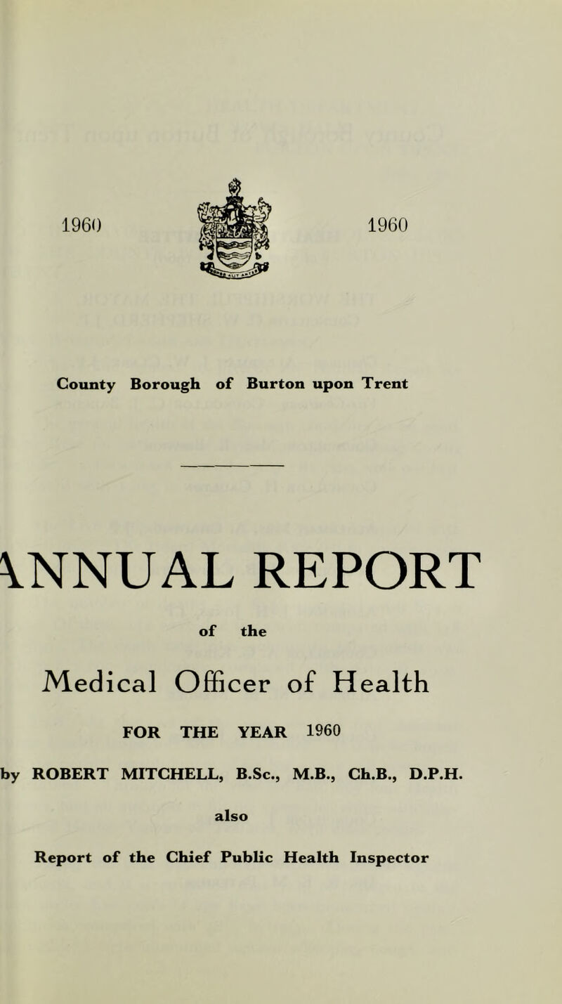 1960 1960 County Borough of Burton upon Trent ANNUAL REPORT of the Medical Officer of Health FOR THE YEAR I960 by ROBERT MITCHELL, B.Sc., M.B., Ch.B., D.P.H. also Report of the Chief Public Health Inspector