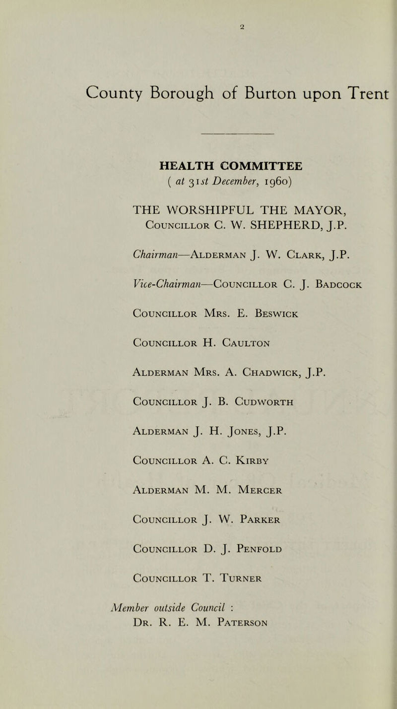 County Borough of Burton upon Trent HEALTH COMMITTEE ( at 31J/ December, i960) THE WORSHIPFUL THE MAYOR, Councillor C. W. SHEPHERD, J.P. Chairman—Alderman J. W. Clark, J.P. Vice-Chairman—Councillor C. J. Badcock Councillor Mrs. E. Beswick Councillor H. Caulton Alderman Mrs. A. Chadwick, J.P. Councillor J. B. Cudworth Alderman J. H. Jones, J.P. Councillor A. C. Kirby Alderman M. M. Mercer Councillor J. W. Parker Councillor D. J. Penfold Councillor T. Turner Member outside Council : Dr. R. E. M. Paterson
