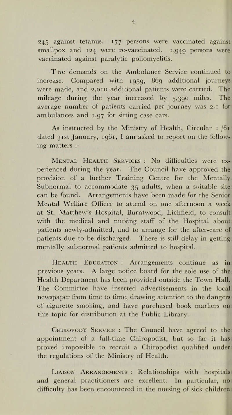 245 against tetanus. 177 per.'ons were vaccinated against smallpox and 124 were re-vaccinated. 1,949 persons were vaccinated against paralytic poliomyelitis. Tne demands on the Ambulance Service continued to increase. Compared with 1959, 869 additional journeys were made, and 2,010 additional patients were carried. The mileage during the year increased by 5,390 miles. The average number of patients carried per journey was 2.1 for ambulances and 1.97 for sitting case cars. As instructed by the Ministry of Health, Circular i /6i dated 31st January, 1961, I am asked to report on the follow- ing matters :- Mental Health Services : No difficulties were ex- perienced during the year. The Council have approved the provision of a further Training Centre for the Mentally Subnormal to accommodate 35 adults, when a suitable site can be found. Arrangements have been made for the Senior Mental Welfare Officer to attend on one afternoon a week at St. Matthew’s Hospital, Burntwood, Lichfield, to consult ^ with the medical and nursing staff of the Hospital about; patients newly-admitted, and to arrange for the after-care of patients due to be discharged. There is still delay in getting: mentally subnormal patients admitted to hospital. Health Education : Arrangements continue as in previous years. A large notice board for the sole use of the Health Department has been provided outside the Town Hall. The Committee have inserted advertisements in the local newspaper from time to time, drawing attention to the dangers of cigarette smoking, and have purchased book markers on : this topic for distribution at the Public Library. Chiropody Service : The Council have agreed to the appointment of a full-time Chiropodist, but so far it has proved impossible to recruit a Chiropodist qualified under the regulations of the Ministry of Health. Liaison Arrangements : Relationships with hospitals- and general practitioners are excellent. In particular, no difficulty has been encountered in the nursing of sick children