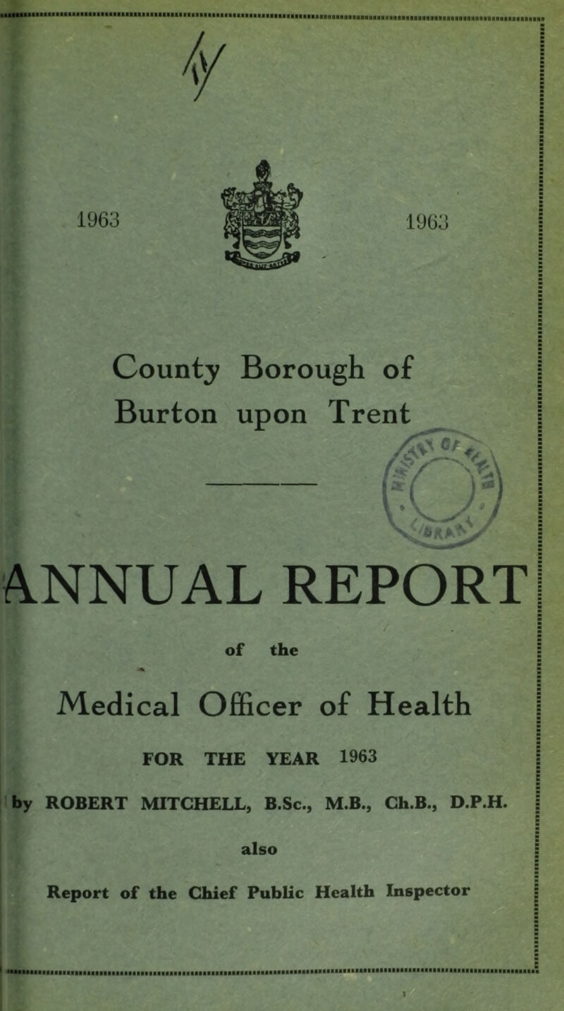 County Borough of Burton upon Trent ANNUAL REPORT of the Medical Officer of Health FOR THE YEAR 1963 by ROBERT MITCHELL, B.Sc., M.B., Ch.B., D.P.H. also ►