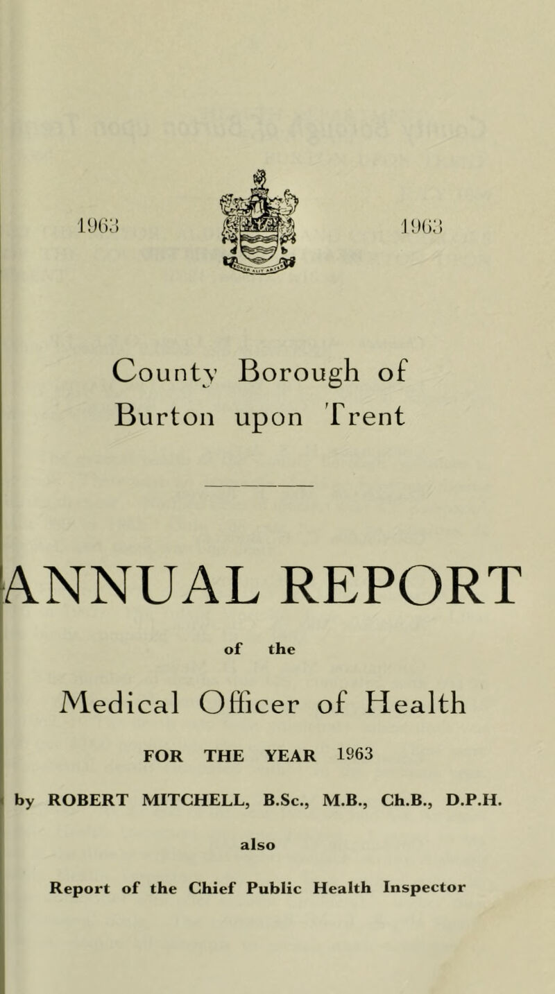 County Borough of Burton upon Trent ANNUAL REPORT of the Medical Officer of Health FOR THE YEAR 1S63 1 by ROBERT MITCHELL, B.Sc., M.B., Ch.B., D.P.H. also