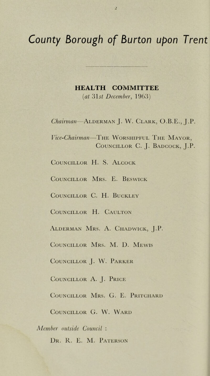 County Borough of Burton upon Trent HEALTH COMMITTEE (al 31^/ December, 19f).3) Chairman - Alderman J. W. Clark, O.B.E., J.P. Vice-Chairman—I’he Worshipful The Mayor, Councillor C. J. Badcock, J.P. Councillor H. S. Alcock Councillor Mrs. E. Beswick Councillor C. H. Buckley Councillor H. Caulton Alderman Mrs. A. Chadwick, J.P. Councillor Mrs. M. D. Mewis Councillor J. W. Parker Councillor A. J. Price Councillor Mrs. C. E. Pritch.a.rd CiouNCiLLOR G. W. Ward Member outside Council : Dr. R. E. ^E Paterson