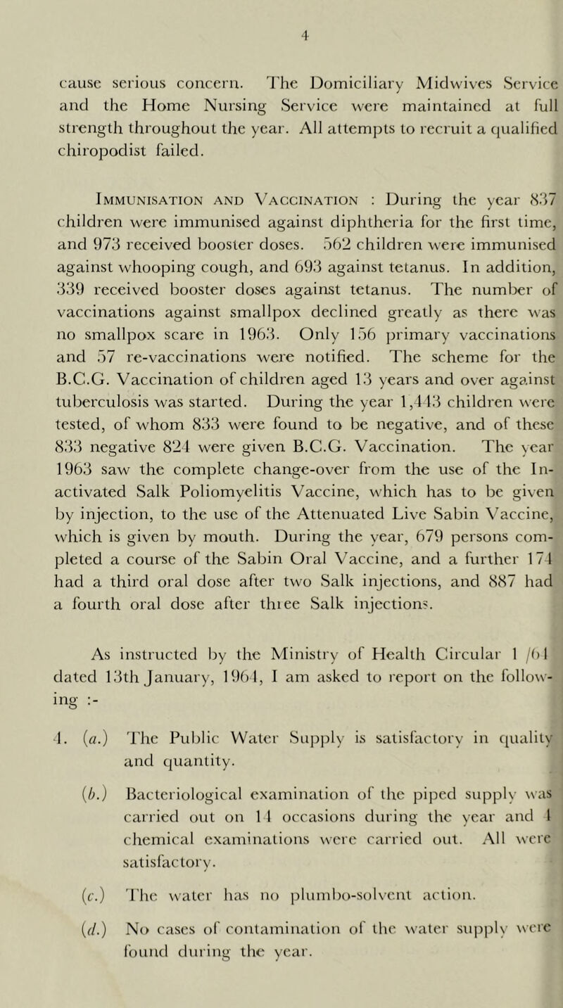 cause serious concern. I’he J3omiciliary Miclwives Service and the Home Nursing Service were maintained at full strength throughout the year. All attempts to recruit a qualihed chiropodist failed. Immunisation and Vaccination : During the year (S.'I? children were immunised against diphtheria for the hrst time, and 973 received booster doses. 562 children were immunised against whooping cough, and 693 against tetanus. In addition, 339 received booster closes against tetanus. The number of vaccinations against smallpox declined greatly as there was no smallpox scare in 1963. Only 156 primary vaccinations and 57 re-vaccinations were notified. The scheme for the B.C.G. Vaccination of children aged 13 years and over against tuberculosis was started. During the year 1,4 13 children were tested, of whom 833 were found to be negative, and of these 833 negative 824 were given B.C.G. Vaccination. The year 1963 saw the complete change-over from the use of the In- activated Salk Poliomyelitis Vaccine, which has to be given by injection, to the use of the Attenuated Live Sabin Vaccine, which is given by mouth. During the year, 679 persons com- pleted a course of the Sabin Oral Vaccine, and a further 174 had a third oral dose after two Salk injections, and 887 had a fourth oral close after thiee Salk injection?. As instructed by the Ministry of Health Circular 1 /(> 1 dated 13th January, 19()4, I am asked to report on the follow- ing :- 4. («.) The Public Water Supply is satisfactory in quality and cjuantity. {b.) Bacteriological examination of the piped supply was carried out on 1 I occasions during the year and 1 chemical examinations were carried out. All were satisfactory. (c.) The water has no plumbo-soKcnt action. (r/.) No cases of contamination of the water supply were found during the year.