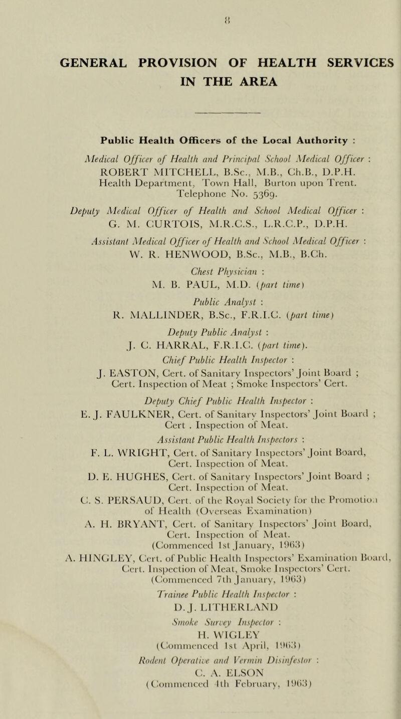 IN THE AREA Public Health Officers of the Local Authority ; Medical Officer of Health and Princil)al School Medical Officer : ROBERT MITCHELL, B.Sc., M.B., Ch.B., D.P.H. Heallh Department, Town Hall, Burton upon Trent. Telephone No. 5369. Deputy Medical Officer of Heallh and School Medical Officer : G. iM. CURTOIS, M.R.C.S., L.R.C.P., D.P.H. Assistant Medical Officer of Health and School Medical Officer : VV. R. HENWOOD, B.Sc., M.B., B.Ch. Chest Physician : M. B. PAUL, .M.D. (part time) Public Analyst : R. MALLINDER, B.Sc., F.R.I.C. (part time) Deputy Public Analyst : J. C. HARRAL, F.R.I.C. (part lime). Chief Public Health Inspector : J. EASTON, Cert, of Sanitary Inspectors’Joint Board ; Cert. Inspection of Meat ; Smoke Inspectors’ Cert. Deputy Chief Public Health Inspector : E. J. FAULKNER, Cert, of Sanitary Inspectors’Joint Board ; Cert . Inspection of Meat. Assistant Public Health Inspectors : F. L. WRIGHT, Cert, of Sanitary Inspectors’Joint Board, Cert. Inspection of Meat. D. E. HUGHE.S, Cert, of Sanitary Inspectors’Joint Board ; Cert. Inspection of Nleat. C. S. PERSAUD, Cert, of the Royal Society for the Promolio.i of Health (Oveiscas Examination) A. H. BR\’.\NT, Cert, of Sanitary Inspectors’ Joint Board, Cert. Inspection of Meat. (Commenced 1st January, llKid) A. HINGEIW, Cert, of Public Health Inspectors’ Examination Board, Cert. Ins])ection of Meat, Smoke Inspectors’ Cert. (Commenced 7th January, lUlid) Trainee Public Health Inspector : D.J. Li rilERE.VND Smoke Survey Inspector : H. WIGLEV (Comtneticed 1st .Vpril, llHid) Rodent Operative and Vermin Disinfeslor : C. A. EPSON (Commenced Ith February, Iht'.'i)