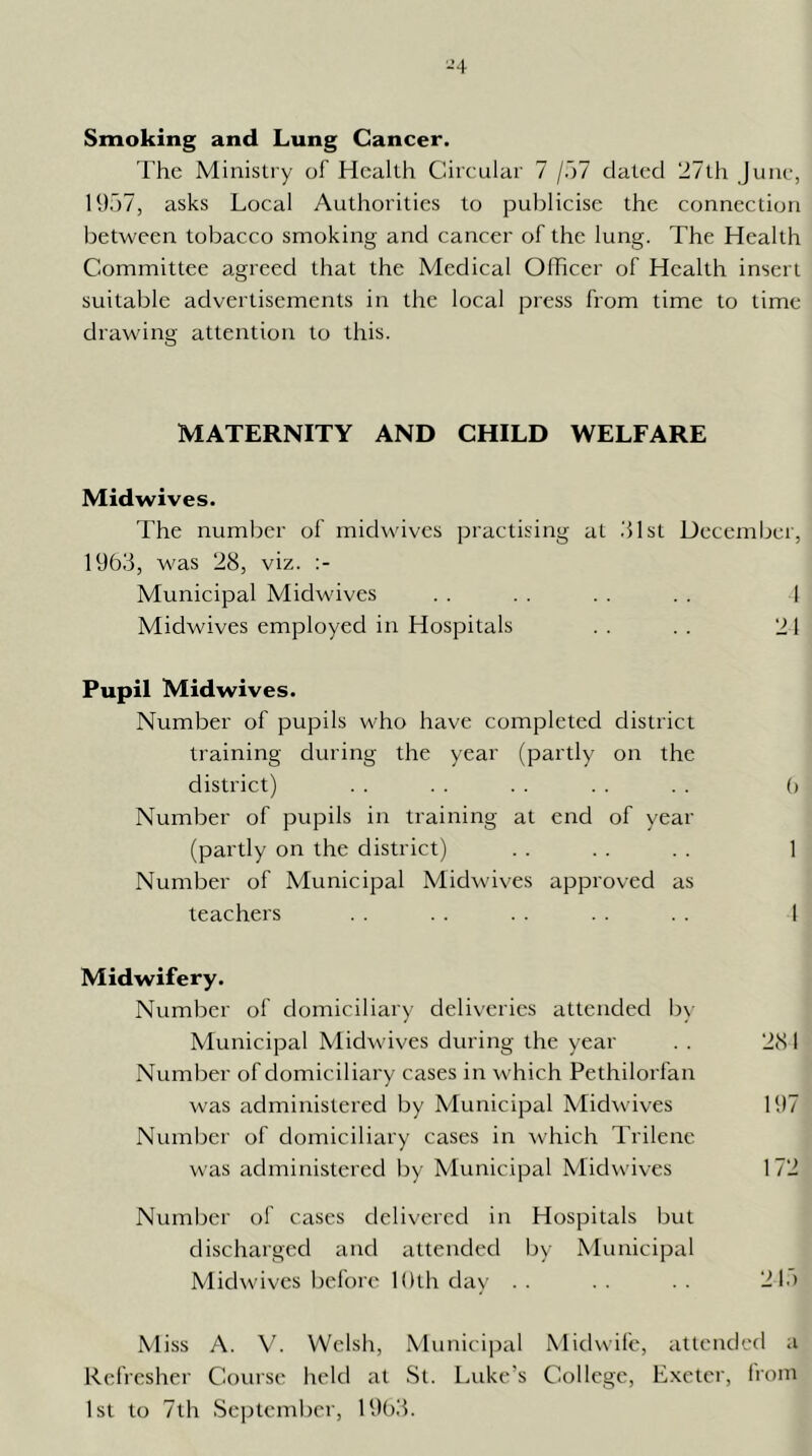 ■-■4 Smoking and Lung Cancer. The Ministry of Health Circular 7 /o? dated ‘d7th June, 1957, asks Local Authorities to publicise the connection between tobacco smoking and cancer of the lung. The Health Committee agreed that the Medical Olhcer of Health insert suitable advertisements in the local press from time to time drawing attention to this. MATERNITY AND CHILD WELFARE Midwives. The number of midwives practising at 51st December, 1963, was 28, viz. Municipal Midwives . . . . . . . . 1 Midwives employed in Hospitals . . . . 21 Pupil Midwives. Number of pupils who have completed district training during the year (partly on the district) . . . . . . . . . . (> Number of pupils in training at end of year (partly on the district) . . . . . . 1 Number of Municipal Midwives approved as teachers . . . . . . . . . . 1 Midwifery. Number of domiciliary deliveries attended b\- Municipal Midwives during the year . . 281 Number of domiciliary cases in which Pethilorfan was administered by Municipal Midwives 197 Number of domiciliary cases in \vhich Trilene was administered by Municipal Midwives 172 Numljer of cases delivered in Hospitals but discharged and attended by Municipal Midwives before Kith day . . . . . . 21.) Miss A. V. Welsh, Municijoal Midwife, attended a Refresher Couise held at St. l.uke's College, Exeter, from 1st to 7th Sejitember, 1963.