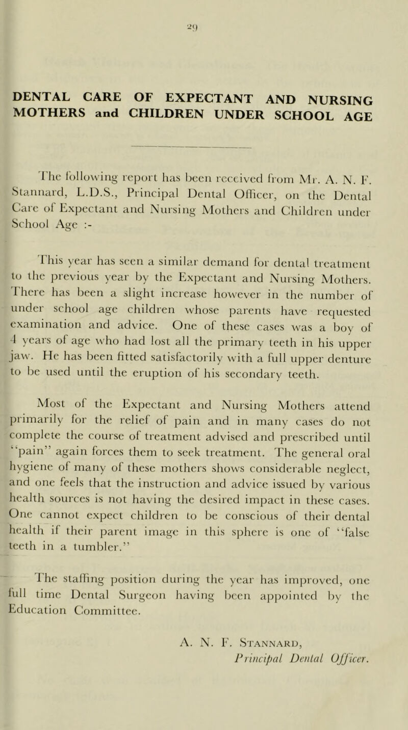 DENTAL CARE OF EXPECTANT AND NURSING MOTHERS and CHILDREN UNDER SCHOOL AGE I'lu; Ibllowing re])()rl has l)oeu received from Mi. A. N. Slaimard, L.D.S., Principal Dental Officer, on the Dental Care ol Expectant and Nursing Mothers and Children under School Age I his year has seen a similar demand for dental treatment to the jnevious year by the Expectant and Nursing Mothers. Ehcre has been a slight increase however in the number ol' under school age children whose parents have requested examination and advice. One of these cases was a boy of d years of age who had lost all the primary teeth in his upper jaw. He has been fitted satisfactorily with a full upper denture to be used until the eruption of his secondary teeth. Most of the Expectant and Nursing Mothers attend primarily for the relief of pain and in many cases do not complete the course of treatment advised and prescribed until “pain” again forces them to seek treatment. The general oral hygiene of many of these mothers shows considerable neglect, and one feels that the instruction and advice issued by various health sources is not having the desired impact in these cases. One cannot expect children to be conscious of their dental health if their parent image in this sphere is one of “false teeth in a tumbler.” The stalling position during the year has improved, one lull time Dental Surgeon having been apiiointcd by the Education Committee. A. N. E. Stannaru, Principal Denial UJJicer.