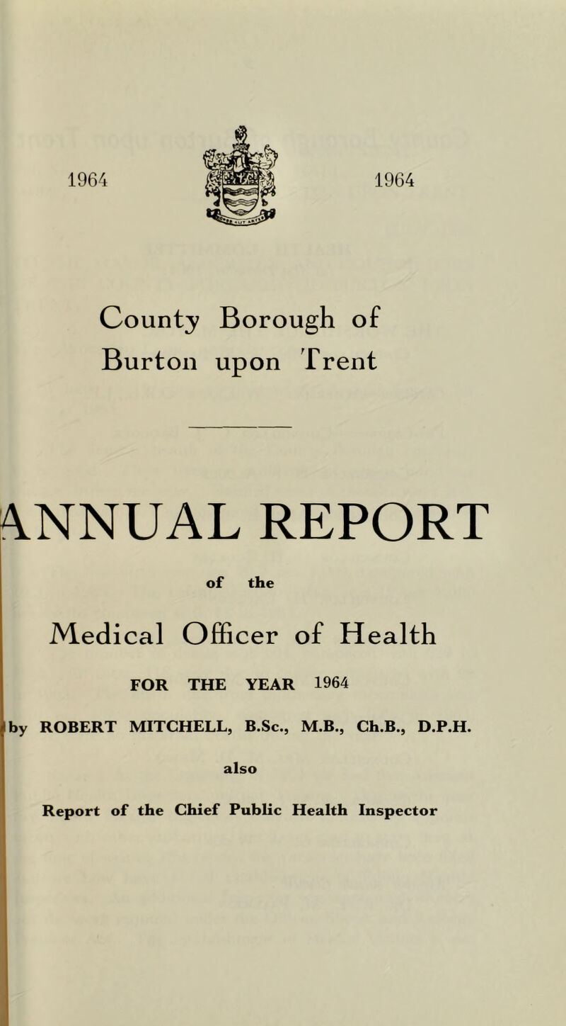 1964 1964 County Borough of Burton upon Trent A.NNUAL REPORT of the Medical Officer of Health FOR THE YEAR 1964 by ROBERT MITCHELL, B.Sc., M.B., Ch.B., D.P.H. also I Report of the Chief Public Health Inspector I I I