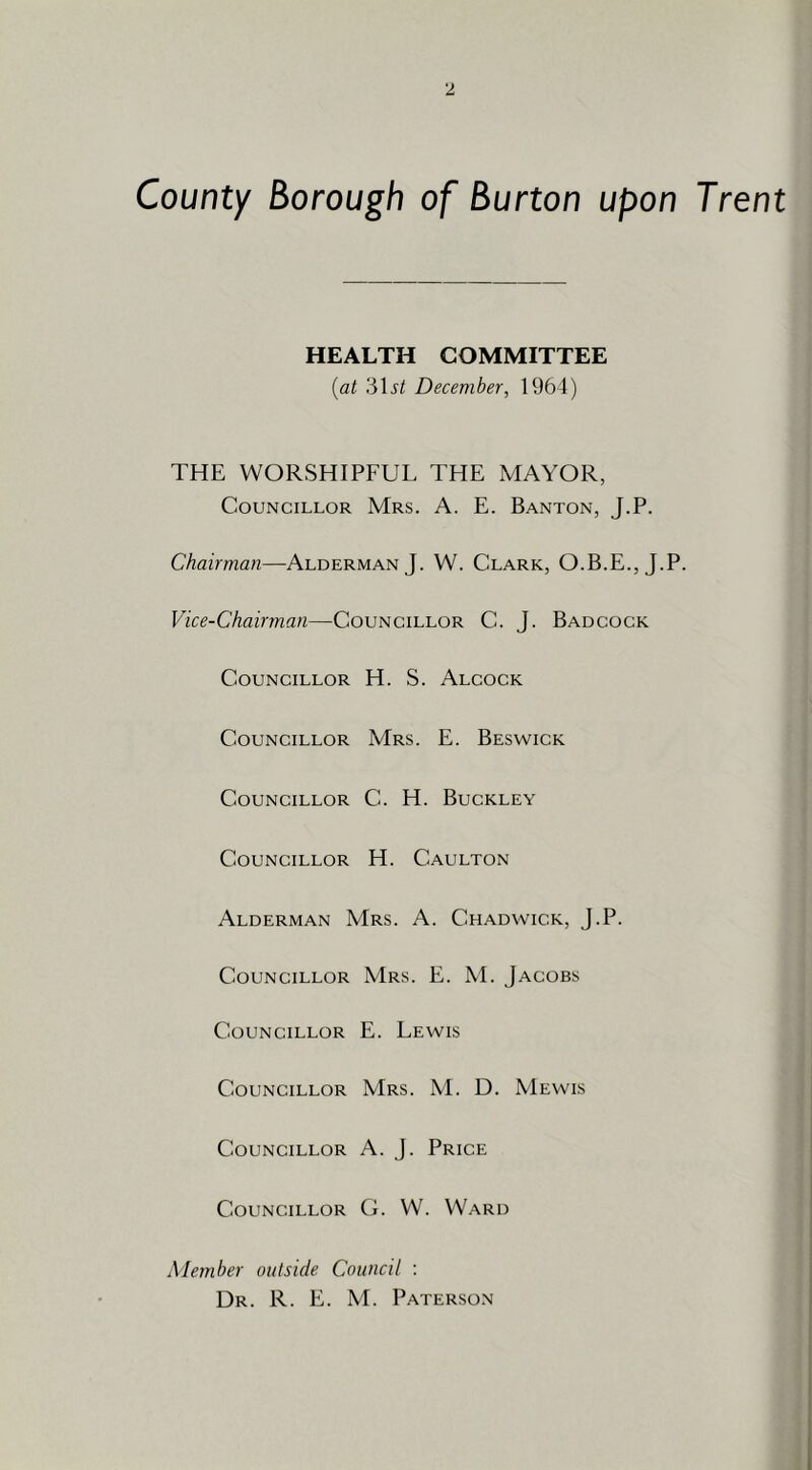 County Borough of Burton upon Trent HEALTH COMMITTEE {at 31^/ December, 1964) THE WORSHIPFUL THE MAYOR, Councillor Mrs. A. E. Banton, J.P. Chairman—Alderman J. W. Clark, O.B.E., J.P. Vice-Chairman—Councillor C. J. Badcock Councillor H. S. Alcock Councillor Mrs. E. Beswick Councillor C. H. Buckley Councillor H. Caulton Alderman Mrs. A. Chadwick, J.P. Councillor Mrs. E. M. Jacobs Councillor E. Lewis Councillor Mrs. M. D. Mewis Councillor A. J. Price Councillor G. W. Ward Member outside Council : Dr. R. E. M. Paterson