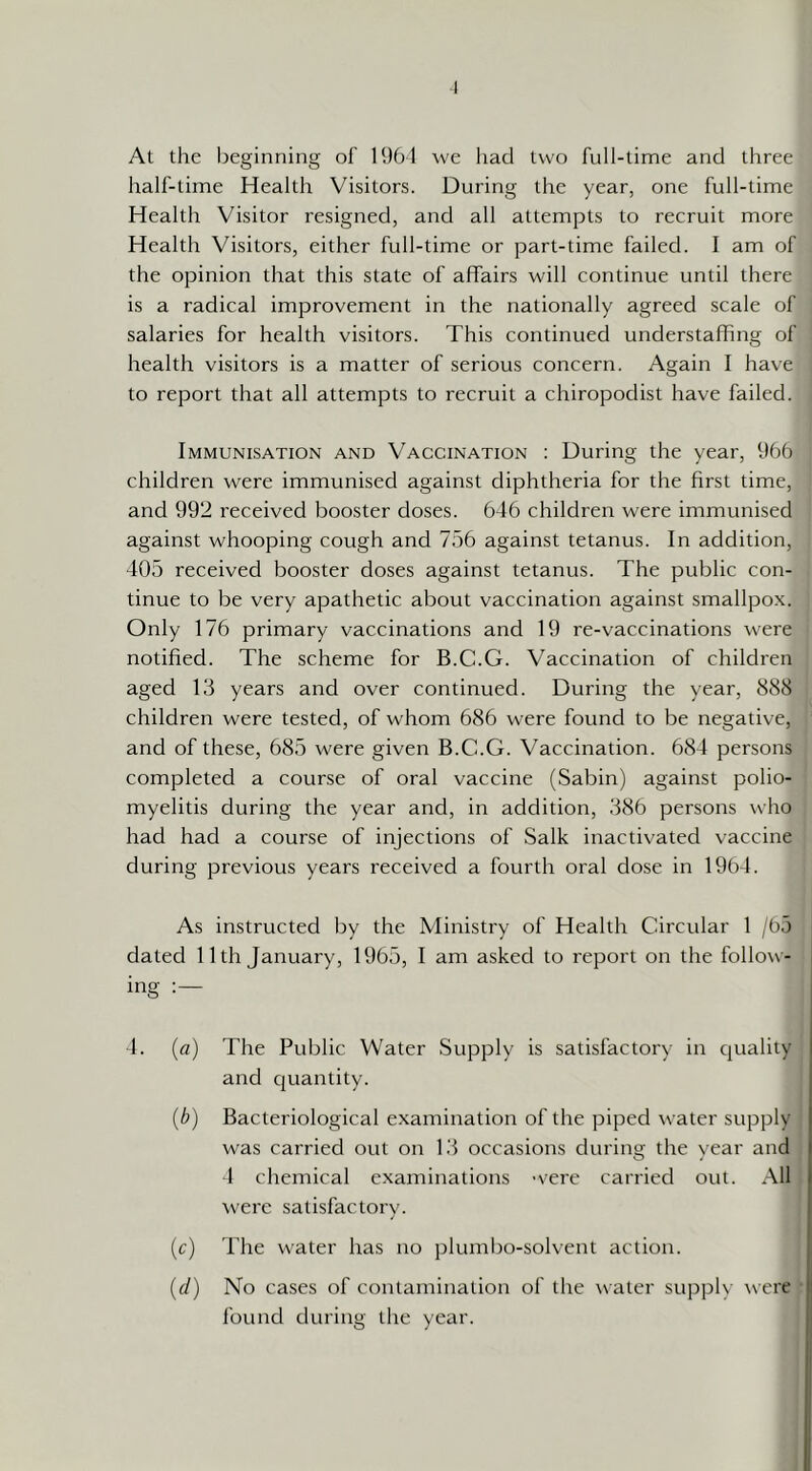 I At the beginning of 1961 we had two full-time and three half-time Health Visitors. During the year, one full-time Health Visitor resigned, and all attempts to recruit more Health Visitors, either full-time or part-time failed. I am of the opinion that this state of affairs will continue until there is a radical improvement in the nationally agreed scale of salaries for health visitors. This continued understafhng of health visitors is a matter of serious concern. Again I have to report that all attempts to recruit a chiropodist have failed. Immunisation and Vaccination : During the year, 966 children were immunised against diphtheria for the hrst time, and 992 received booster doses. 646 children were immunised against whooping cough and 756 against tetanus. In addition, 405 received booster doses against tetanus. The public con- tinue to be very apathetic about vaccination against smallpox. Only 176 primary vaccinations and 19 re-vaccinations were notified. The scheme for B.C.G. Vaccination of children aged 13 years and over continued. During the year, 888 children were tested, of whom 686 were found to be negative, and of these, 685 were given B.C.G. Vaccination. 684 persons completed a course of oral vaccine (Sabin) against polio- myelitis during the year and, in addition, 386 persons who had had a course of injections of Salk inactivated vaccine during previous years received a fourth oral dose in 1964. As instructed by the Ministry of Health Circular 1 /65 dated 11th January, 1965, I am asked to report on the follow- ing 4. {a) The Public Water Supply is satisfactory in quality and cjuantity. {b) Bacteriological examination of the piped water supply was carried out on 13 occasions during the year and 4 chemical e.xaminations 'vere carried out. All were satisfactory. (c) The water has no plumbo-solvent action. {d) No cases of contamination of the ^\■ater supply were | found during the year. ‘