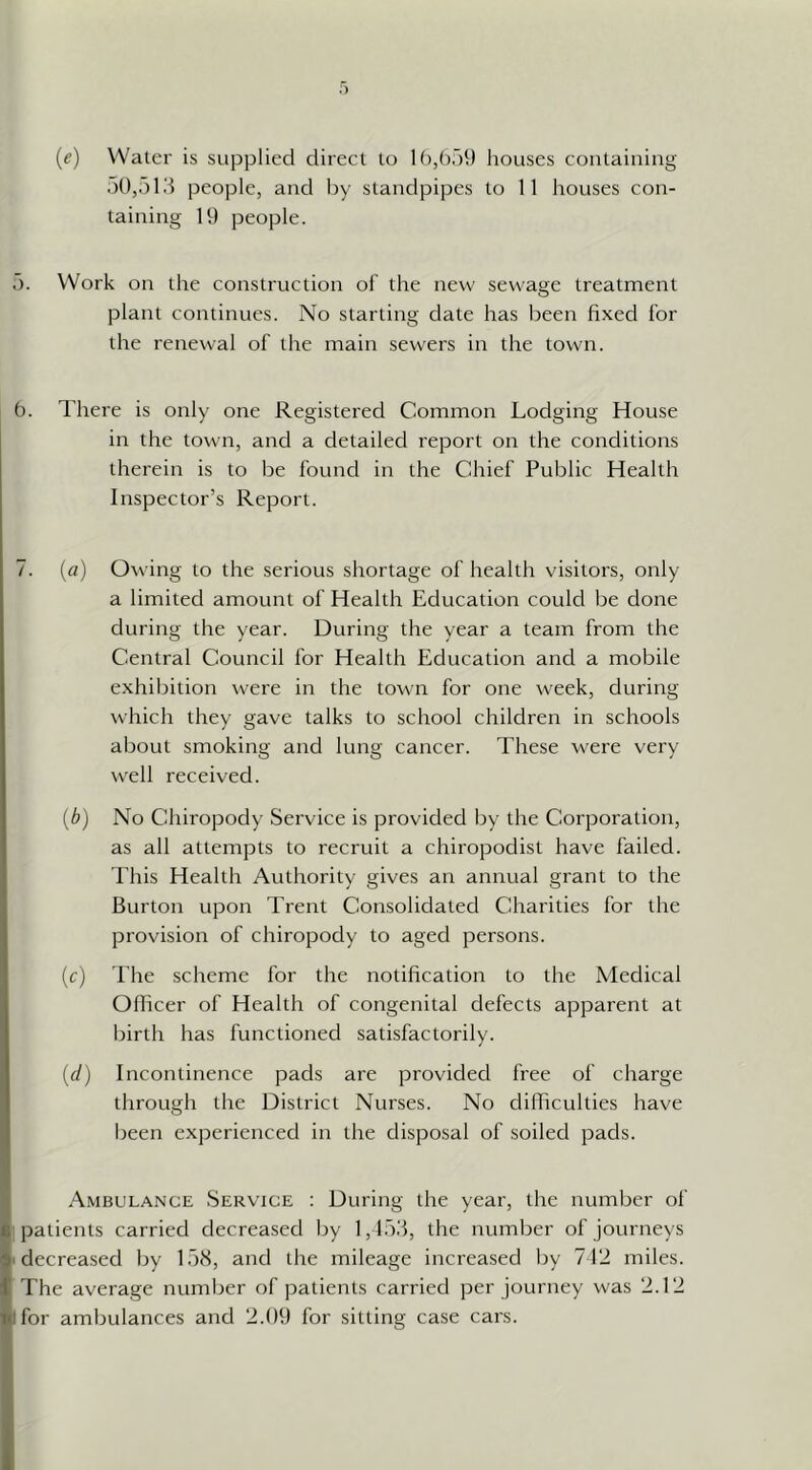 {e) Water is supplied direct to lb/),')!) houses containing .)0,old people, and by standpipes to 11 houses con- taining 19 people. .). Work on the construction of the new sewage treatment plant continues. No starting date has been fixed for the renewal of the main sewers in the town. b. There is only one Registered Common Lodging House in the town, and a detailed report on the conditions therein is to be found in the Chief Public Health Inspector’s Report. 7. (a) Owing to the serious shortage of health visitors, only a limited amount of Health Education could be done during the year. During the year a team from the Central Council for Health Education and a mobile exhibition were in the town for one week, during which they gave talks to school children in schools about smoking and lung cancer. These were very well received. {b) No Chiropody Service is provided by the Corporation, as all attempts to recruit a chiropodist have failed. This Health Authority gives an annual grant to the Burton upon Trent Consolidated Charities for the provision of chiropody to aged persons. (c) The scheme for the notification to the Medical Officer of Health of congenital defects apparent at birth has functioned satisfactorily. {d) Incontinence pads are provided free of charge through the District Nurses. No difficulties have been experienced in the disposal of soiled pads. t- Ambulance Service : During the year, the number of < patients carried decreased by 1,1511, the number of journeys ^'decreased by 15<S, and the mileage increased by 712 miles, f The average number of patients carried per journey was 2.12 ^for ambulances and 2.09 for sitting case cars.