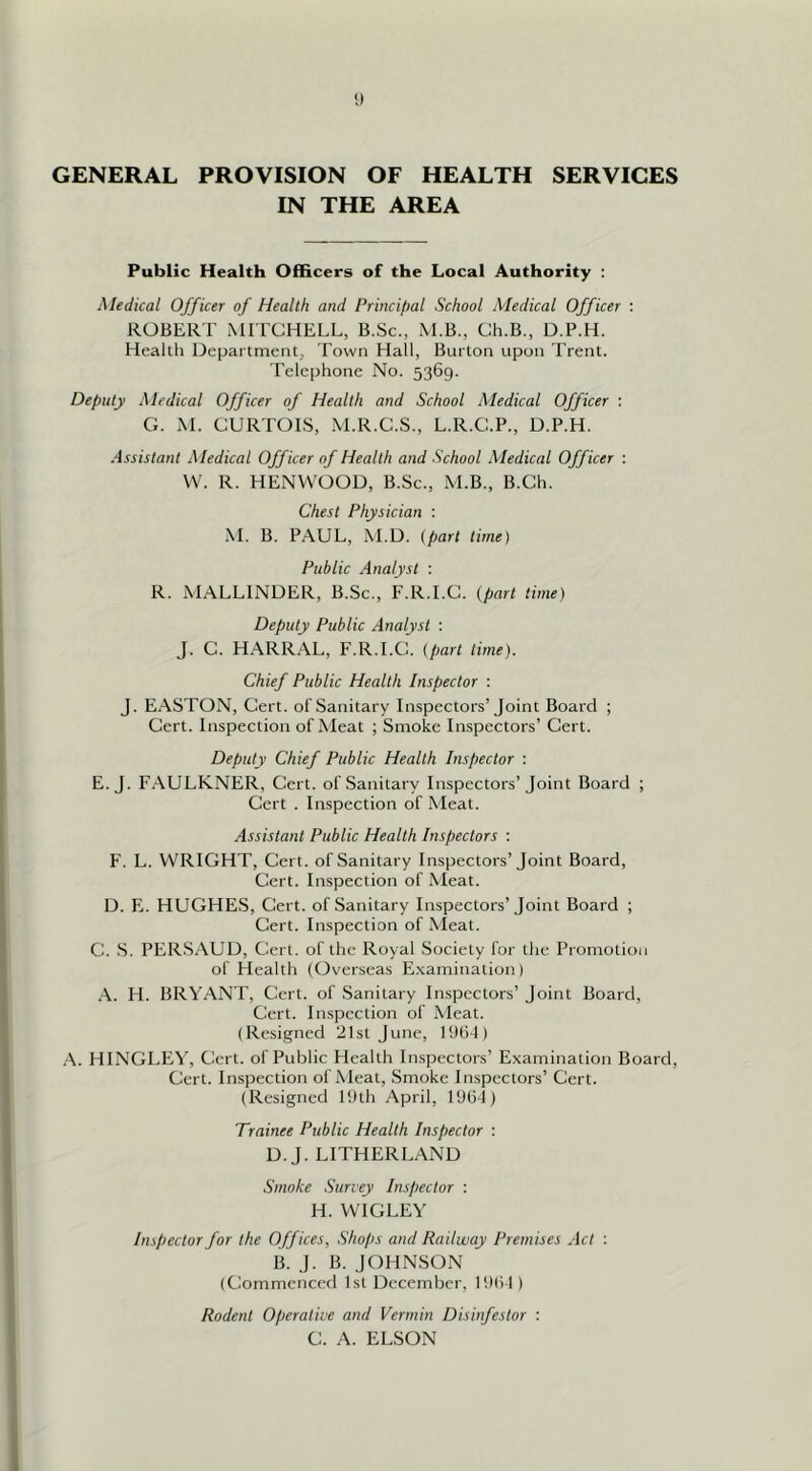 GENERAL PROVISION OF HEALTH SERVICES IN THE AREA Public Health Officers of the Local Authority ; Medical Officer of Health and Principal School Medical Officer : ROBERT MITCHELL, B.Sc., M.B., Ch.B., D.P.H. Health Department, Town Hall, Burton upon Trent. Telephone No. 5369. Deputy Medical Officer of Health and School Medical Officer : G. M. CURTOIS, .M.R.C.S., L.R.C.P., D.P.H. Assistant Medical Officer of Health and School Xledical Officer : VV. R. HENWOOD, B.Sc., M.B., B.Ch. Chest Physician : i\L B. P.AUL, M.D. {part time) Public Analyst : R. MALLINDER, B.Sc., F.R.I.C. {part time) Deputy Public Analyst : J. C. HARRAL, F.R.I.C. {part time). Chief Public Health Inspector : J. EASTON, Cert, of Sanitary Inspectors’Joint Board ; Cert. Inspection of Meat ; Smoke Inspectors’ Cert. Deputy Chief Public Health Inspector ; E. J. FAULKNER, Cert, of Sanitary Inspectors’Joint Board ; Cert . Inspection of Meat. Assistant Public Health Inspectors : F. L. WRIGHT, Cert, of Sanitary Inspectors’Joint Board, Cert. Inspection of Meat. D. E. HUGHES, Cert, of Sanitary Inspectors’Joint Board ; Cert. Inspection of Nleat. C. .S. PERSAUD, Cert, of the Royal Society for the Promotion of Health (Overseas E.vamination) .\. H. BRYANT, Cert, of Sanitary Inspectors’ Joint Board, Cert. Inspection of Meat. (Resigned 21st June, PJliJ) .A. HINGLEV, Cert, of Public Health Inspectors’ Examination Board, Cert. Inspection of Meat, Smoke Inspectors’ Cert. (Resigned IDth April, 1064) Trainee Public Health Inspector : D.J. LITHERLAND Smoke Survey Inspector : H. WIGLEY Inspector for the Offices, Shops and Railway Premises Act : B. J. B. JOHNSON (Commenced 1st December, 1061) Rodent Operative and Vermin Disinfestor : C. A. ELSON