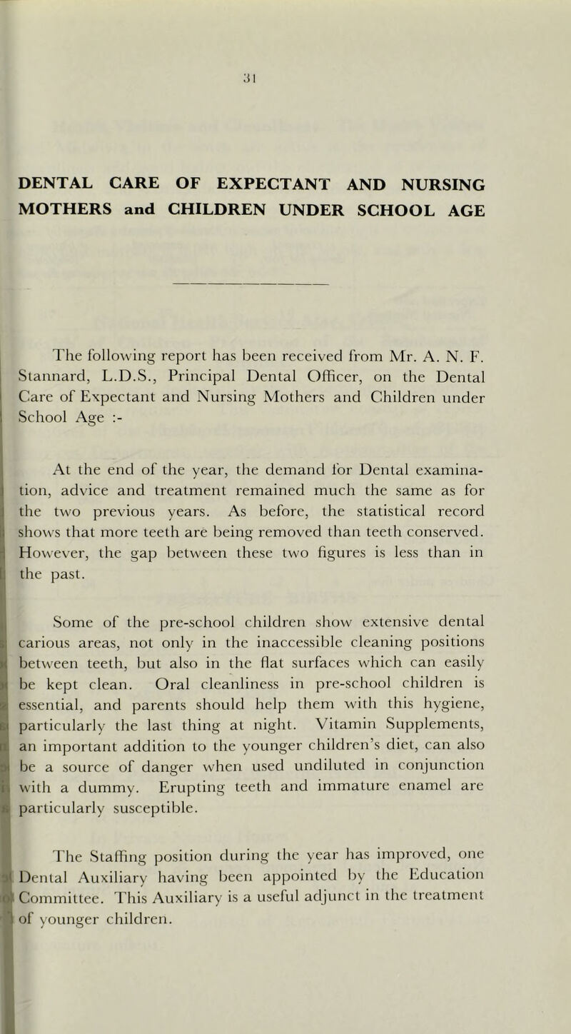 ;n DENTAL CARE OF EXPECTANT AND NURSING MOTHERS and CHILDREN UNDER SCHOOL AGE The following report has been received from Mr. A. N. F. Staimard, L.D.S., Principal Dental Officer, on the Dental Care of Expectant and Nursing Mothers and Children under School Age At the end of the year, the demand for Dental examina- tion, advice and treatment remained much the same as for the two previous years. As before, the statistical record shows that more teeth are being removed than teeth conserved. However, the gap between these two figures is less than in U the past. il Ij Some of the pre-school children show extensive dental ki carious areas, not only in the inaccessible cleaning positions S between teeth, but also in the flat surfaces which can easily be kept clean. Oral cleanliness in pre-school children is ■ essential, and parents should help them with this hygiene, I! particularly the last thing at night. Vitamin Supplements, an important addition to the younger children’s diet, can also be a source of danger when used undiluted in conjunction with a dummy. Erupting teeth and immature enamel are particularly susceptible. The Slafling position during the year has improved, one 5 Dental Auxiliary having been appointed by the Education Committee. This Auxiliary is a useful adjunct in the treatment of younger children.