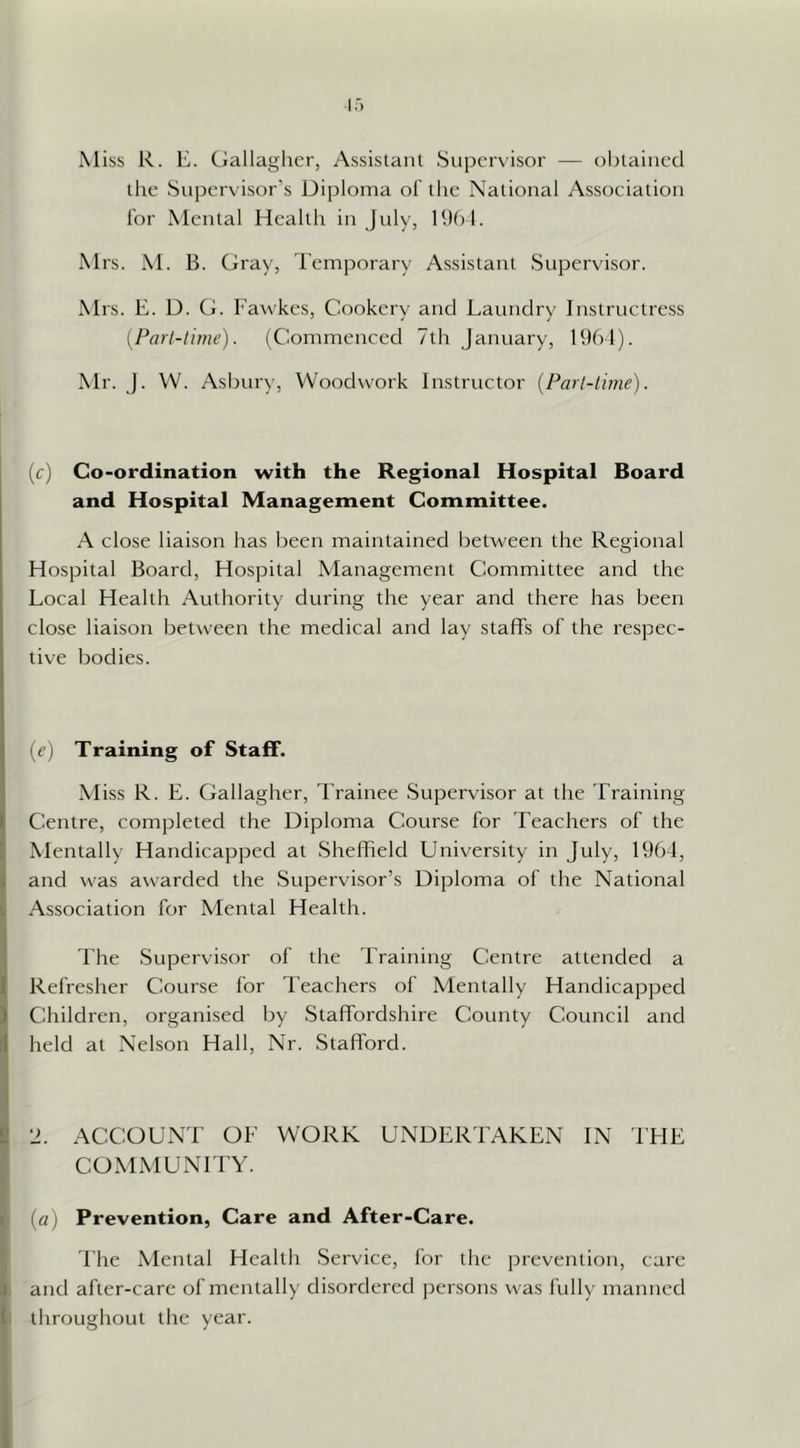 Miss R. K. Ciallaghcr, Assislanl Supervisor — obtained tlie Supervisor’s Diploma of the National Assoeiation lor Mental Health in July, RK) !. Mrs. M. B. Gray, Temporary Assistant Supervisor. Mrs. E. D. G. Fawkes, Cookery and Laundry Inslruetress {Part-time). (Commenced 7th January, 1961). Mr. J. VV. Asbury, Woodwork Instructor {Part-time). (c) Co-ordination with the Regional Hospital Board and Hospital Management Committee. A close liaison has been maintained between the Regional Hospital Board, Hospital Management Committee and the Local Health Authority during the year and there has been close liaison between the medical and lay staffs of the respec- tive bodies. (e) Training of Staff. Miss R. E. Gallagher, Trainee Supervisor at the Training- Centre, completed the Diploma Course for Teachers of the Mentally Handicapped at Sheffield University in July, 1964, and was awarded the Supervisor’s Diploma of the National Association for Mental Health. 4'he Supervisor of the Training Centre attended a Refresher Course for I'eachers of Mentally Handicapped Children, organised by Staffordshire County Council and held at Nelson Hall, Nr. Stafford. •J. ACCOUNT OF WORK UNDERTAKEN IN I’HE COMMUNITY. (a) Prevention, Care and After-Care. The Mental Health Service, for the prevendon, care and after-care of mentally disordered jDersons was fully manned throughout the year.