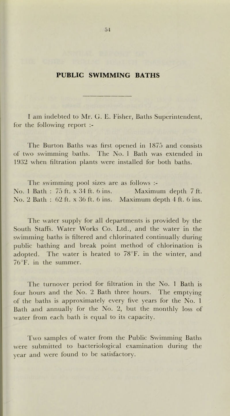 PUBLIC SWIMMING BATHS I am iiicleljtcd to i\lr. G. E. Fisher, Baths Superintendent, i'or the following report The Burton Baths was first opened in llSyf) and consists ol' two swimming baths. The No. 1 Bath was extended in Ifi.'l'i when filtration plants were installed for both baths. The swimming pool sizes are as follows No. 1 Bath : 17) ft. x 1 ft. 6 ins. Maximum depth 7 it. No. 2 Bath : 62 ft. x .'36 ft. 6 ins. Maximum depth 4 ft. 6 ins. The water supply for all departments is provided by the South Staffs. Water Works Co. Ltd., and the water in the swimming baths is filtered and chlorinated continually during public bathing and break point method of chlorination is adopted. The water is heated to 78°F. in the winter, and 7b°F. in the summer. I'he turnover period for filtration in the No. 1 Bath is four hours and the No. 2 Bath three hours. The emptying of the baths is approximately every five years for the No. 1 Bath and annually for the No. 2, but the monthly loss of water from each bath is ecjual to its capacity. 'Fwo samples of water from the Public Swimming Baths were submitted to bacteriological examination during the year and were found to be satisfactory.