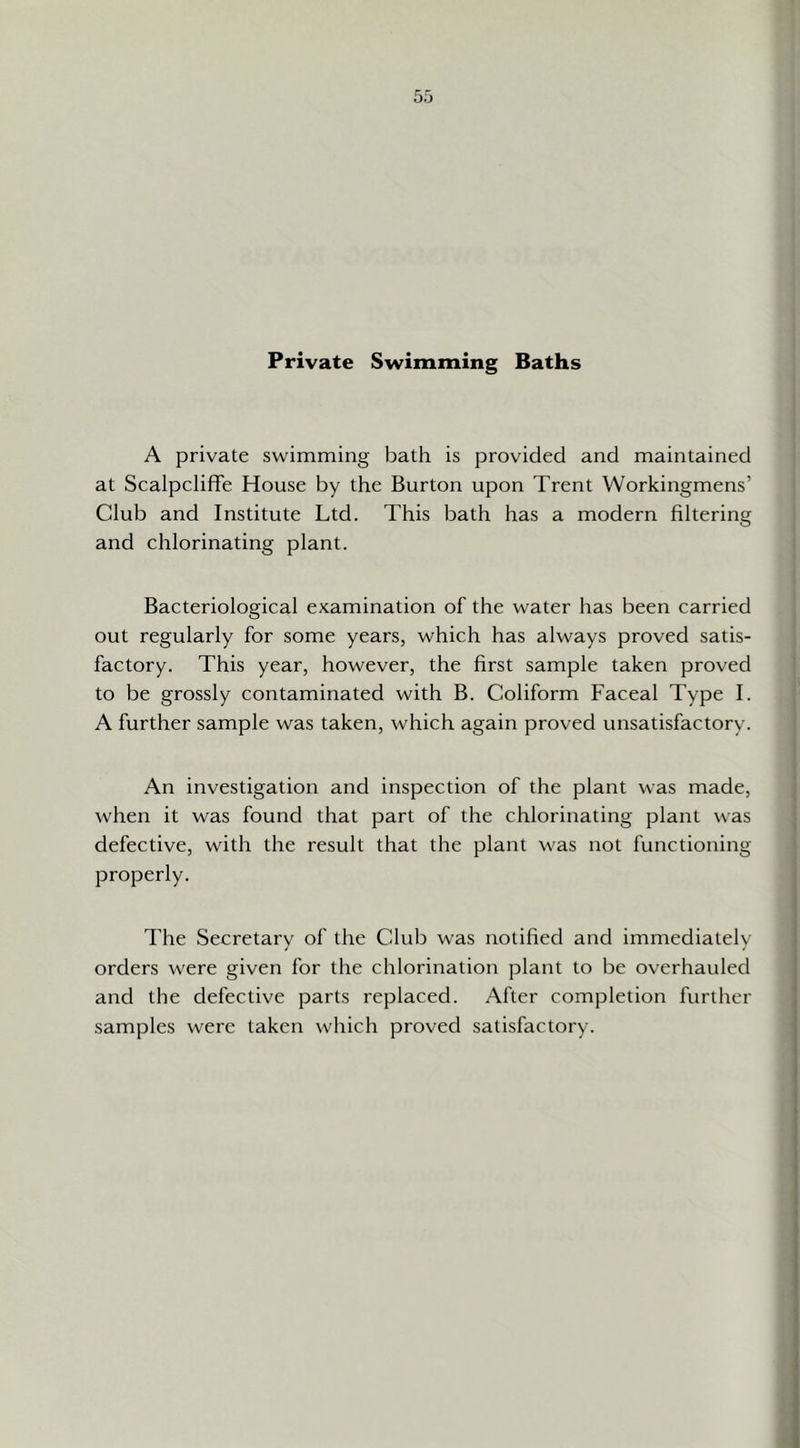 Baths Private Swimming A private swimming bath is provided and maintained at Scalpcliffe House by the Burton upon Trent Workingmens’ Club and Institute Ltd. This bath has a modern hltering and chlorinating plant. Bacteriological examination of the water has been carried out regularly for some years, which has always proved satis- factory. This year, however, the first sample taken proved to be grossly contaminated with B. Coliform Faceal Type I. A further sample was taken, which again proved unsatisfactory. An investigation and inspection of the plant was made, when it was found that part of the chlorinating plant was defective, with the result that the plant was not functioning properly. The Secretary of the Club was notified and immediately orders were given for the chlorination plant to be overhauled and the defective parts replaced. After completion further samples were taken which proved satisfactory.