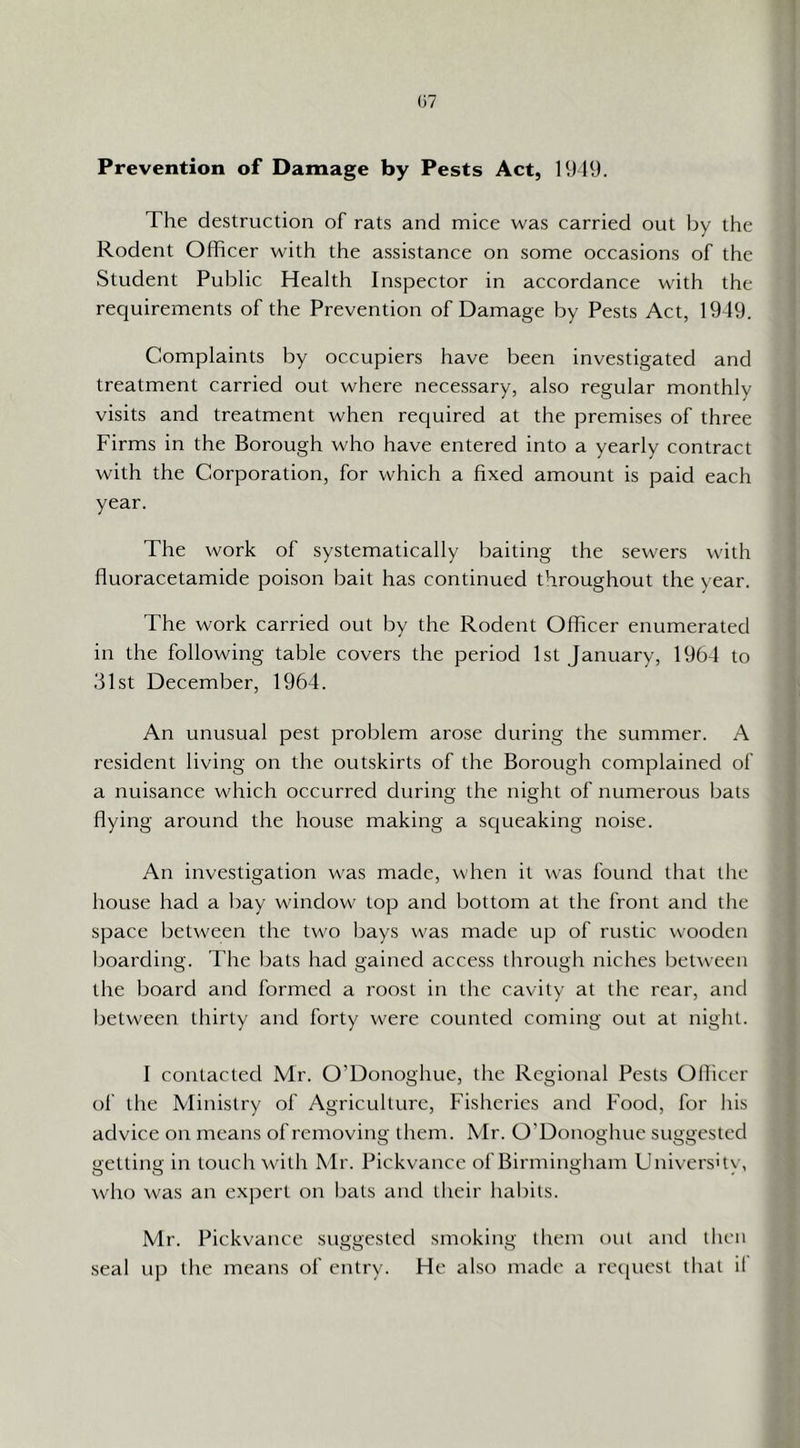 Prevention of Damage by Pests Act, 1949. The destruction of rats and mice was carried out by the Rodent Officer with the assistance on some occasions of the Student Public Health Inspector in accordance with the requirements of the Prevention of Damage by Pests Act, 1949. Complaints by occupiers have been investigated and treatment carried out where necessary, also regular monthly visits and treatment when required at the premises of three Firms in the Borough who have entered into a yearly contract with the Corporation, for which a fixed amount is paid each year. The work of systematically baiting the sewers with fluoracetamide poison bait has continued throughout the year. The work carried out by the Rodent Officer enumerated in the following table covers the period 1st January, 1964 to 31st December, 1964. An unusual pest problem arose during the summer. A resident living on the outskirts of the Borough complained of a nuisance which occurred during the night of numerous bats flying around the house making a scjiieaking noise. An investigation was made, when it was found that the house had a bay window top and bottom at the front and the space between the two Ijays was made up of rustic wooden boarding. The bats had gained access through niches between the board and formed a roost in the cavity at the rear, and between thirty and forty were counted coming out at night. I contacted Mr. O’Donoghue, the Regional Pests Officer of the Ministry of Agriculture, Fisheries and Food, for his advice on means of removing them. Mr. O’Donoghue suggested getting in touch with Mr. Pickvance of Birmingham Univershy, who was an expert on bats and their liabils. Mr. Pickvance suggested smoking them out and llicn seal up the means of entry. He also made a recpiest that il
