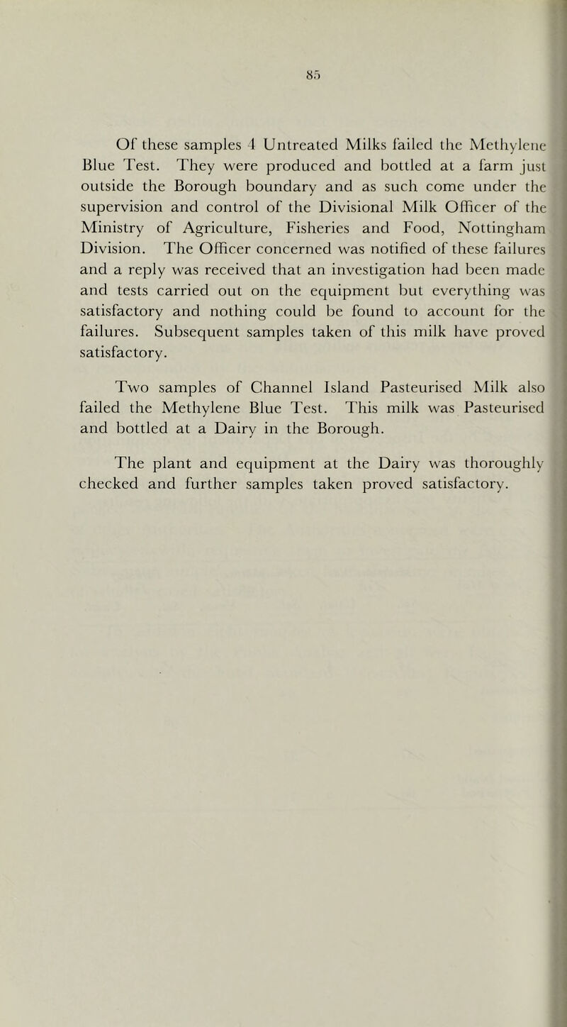 Of these samples 1 Untreated Milks failed the Methylene Blue Test. They were produced and bottled at a farm just outside the Borough boundary and as such come under the supervision and control of the Divisional Milk Officer of the Ministry of Agriculture, Fisheries and Food, Nottingham Division. The Officer concerned was notified of these failures and a reply was received that an investigation had been made and tests carried out on the ecjuipment but everything was satisfactory and nothing could be found to account for the failures. Subsequent samples taken of this milk have proved satisfactory. Two samples of Channel Island Pasteurised Milk also failed the Methylene Blue Test. This milk was Pasteurised and bottled at a Dairy in the Borough. The plant and equipment at the Dairy was thoroughly checked and further samples taken proved satisfactory.