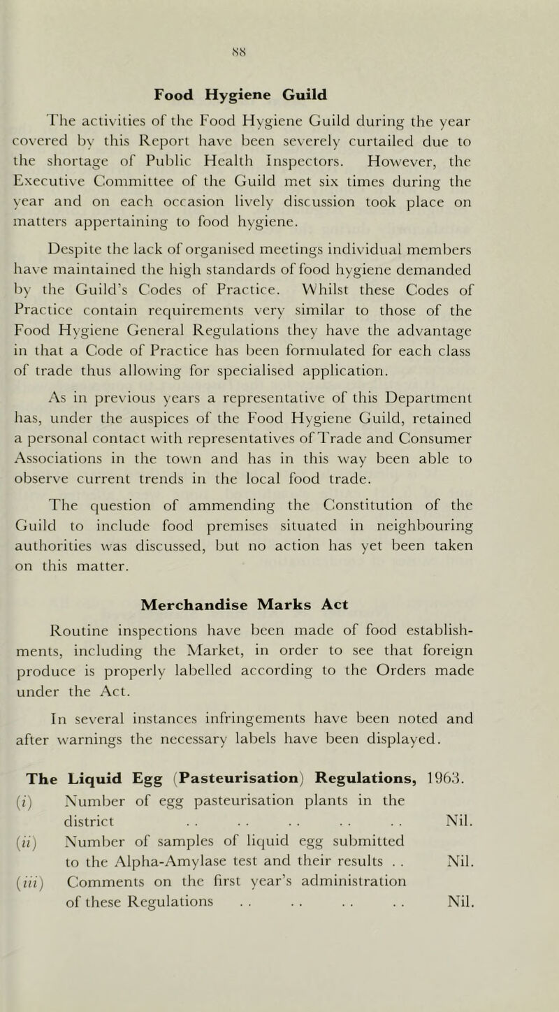 The activities of the Food Hygiene Guild during the year covered by this Report liave been severely curtailed due to the shortage of Public Health Inspectors. However, the Executive Committee of the Guild met six times during the year and on each occasion lively discussion took place on matters appertaining to food hygiene. Despite the lack of organised meetings individual members have maintained the high standards of food hygiene demanded by the Guild’s Codes of Practice. Whilst these Codes of Practice contain reciuirements very similar to those of the Food Hygiene General Regulations they have the advantage in that a Code of Practice has been formulated for each class of trade thus allowing for specialised application. As in previous years a representative of this Department has, under the auspices of the Food Hygiene Guild, retained a personal contact with representatives of Trade and Consumer Associations in the town and has in this Avay been able to observe current trends in the local food trade. The cjuestion of ammending the Constitution of the Guild to include food premises situated in neighbouring authorities was discussed, but no action has yet been taken on this matter. Merchandise Marks Act Routine inspections have been made of food establish- ments, including the Market, in order to see that foreign produce is properly labelled according to the Orders made under the Act. In several instances infringements have been noted and after warnings the necessary labels have been displayed. The Liquid Egg (Pasteurisation) Regulations, 1963. (?) Number of egg pasteurisation plants in the district . . . . . . Nil. (u) Number of samples of liquid egg submitted to the Alpha-Amylase test and their results . . Nil. (in) Comments on the first year’s administration of these Regulations Nil.