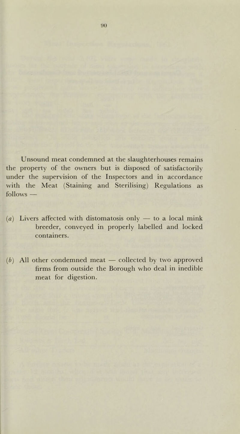 Unsound meat condemned at the slaughterhouses remains the property of the owners but is disposed of satisfactorily under the supervision of the Inspectors and in accordance with the Meat (Staining and Sterilising) Regulations as follows — {a) Livers affected with distomatosis only — to a local mink breeder, conveyed in properly labelled and locked containers. {b) All other condemned meat — collected by two approved firms from outside the Borough who deal in inedible meat for digestion.