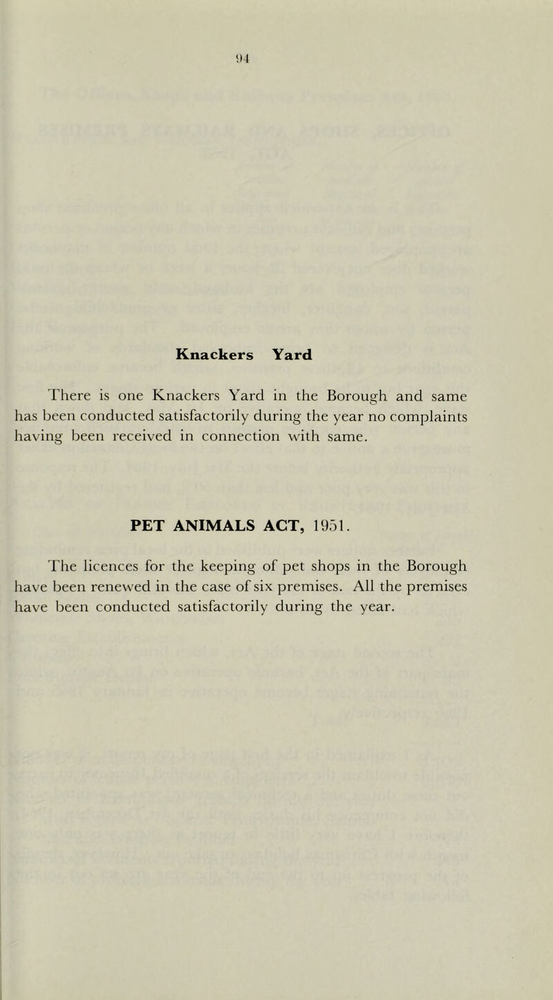 Knackers Yard There is one Knackers Yard in the Borough and same has been conducted satisfactorily during the year no complaints having been received in connection with same. PET ANIMALS ACT, 1951. The licences for the keeping of pet shops in the Borough have been renewed in the case of six premises. All the premises have been conducted satisfactorily during the year.