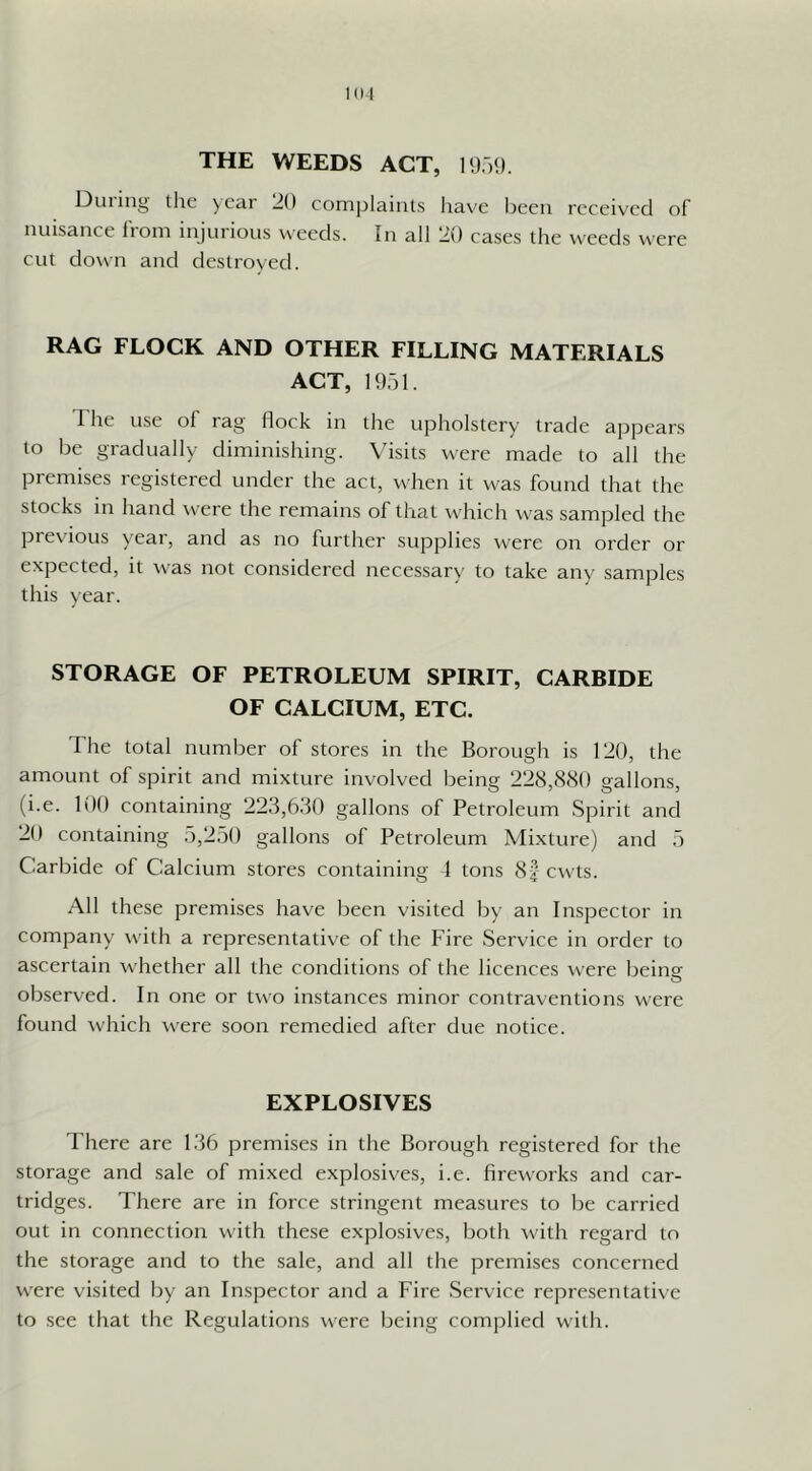THE WEEDS ACT, n) )*). Dining the ycai 20 complaints Iiave been received of nuisance from injnrions weeds. In all 20 cases the weeds were cut down and destroyed. RAG FLOCK AND OTHER FILLING MATERIALS ACT, 1951. The use of rag flock in the upholstery trade appears to be gradually diminishing. \’isits were made to all the premises registered under the act, when it was fonnd that the stocks in hand were the remains of that ivdiich was sampled the piev'ions year, and as no further snpplies were on order or expected, it was not considered necessary to take any samples this year. STORAGE OF PETROLEUM SPIRIT, CARBIDE OF CALCIUM, ETC. The total number of stores in the Borough is 120, the amonnt of spirit and mixtnre involved being 228,8(SO gallons, (i.e. 100 containing 223,6.80 gallons of Petroleum Spirit and 20 containing 5,250 gallons of Petroleum Mixture) and 5 Carbide of Calcium stores containing 1 tons 8f cw'ts. All these premises have been visited by an Inspector in company with a representative of the Fire Service in order to ascertain whether all the conditions of the licences were being observed. In one or two instances minor contraventions were found which were soon remedied after due notice. EXPLOSIVES There are 136 premises in the Borough registered for the storage and sale of mixed explosives, i.e. fireworks and car- tridges. There are in force stringent measures to be carried out in connection with these explosives, both with regard to the storage and to the sale, and all the premises concerned were visited by an Inspector and a Fire Service representative to see that the Regulations were being complied with.
