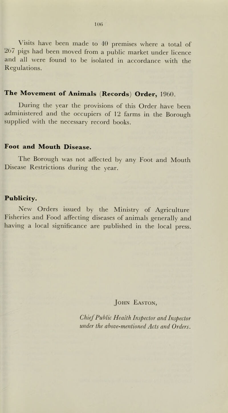 1(111 \ isits have been made to 10 premises where a total of Ibl pigs had been moved from a pul)lic market under licence and all were found to be isolated in accordance with the Regulations. The Movement of Animals (Records) Order, 1950. During the year the provisions of this Order have been administered and the occupiers of 12 farms in the Borough supplied witli the necessary record books. Foot and Mouth Disease. The Borough was not affected by any Foot and Mouth Disease Restrictions during the year. Publicity. New Orders issued by the Ministry of Agriculture Fisheries and Food affecting diseases of animals generally and having a local significance are published in the local press. John Easton, Chief Public Health Inspector and Inspector under the above-mentioned Acts and Orders.