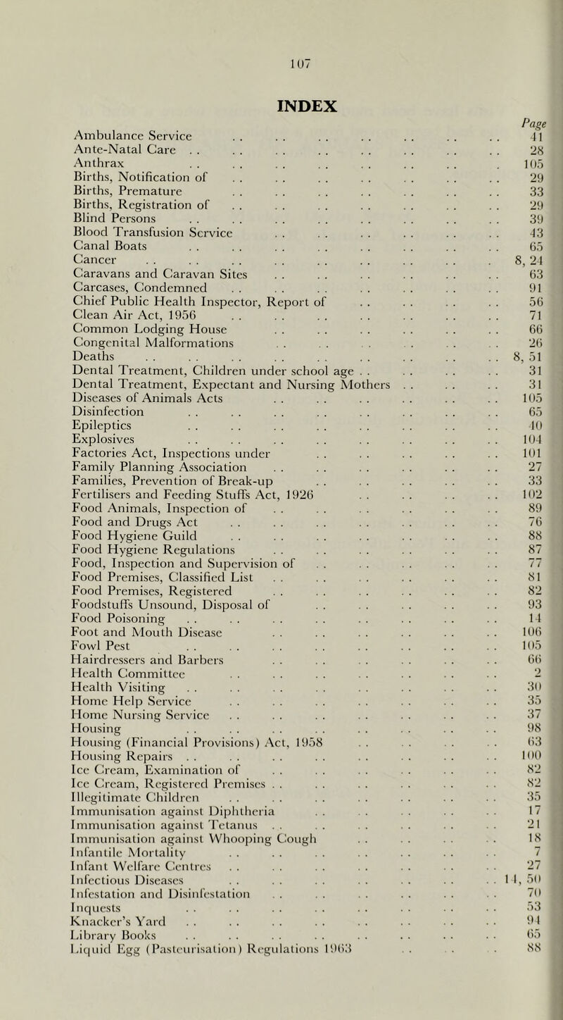 IU7 INDEX Ambulance Service . . Ante-Natal Care . . Anthrax Births, Notification of Births, Premature Births, Registration of Blind Persons Blood Transfusion Service Canal Boats Cancer Caravans and Caravan Sites Carcases, Condemned . . Chief Public Health Inspector, Report of Clean Air Act, 1956 Common Lodging House Congenital Malformations Deaths Dental Treatment, Children under school age Dental Treatment, Expectant and Nursing Mothers Diseases of Animals Acts Disinfection Epileptics Explosives Factories Act, Inspections under Family Planning Association . . Families, Prevention of Break-up Fertilisers and Feeding Stuffs Act, 1926 Food Animals, Inspection of Food and Drugs Act . . Food Hygiene Guild . . Food Hygiene Regulations Food, Inspection and Supervision of Food Premises, Classified List Food Premises, Registered Foodstuffs Unsound, Disposal of Food Poisoning Foot and Mouth Disease Fowl Pest Hairdressers and Barbers Health Committee . . Health Visiting Home Help Service . . Home Nursing Service . . Housing Housing (Financial Provisions) Act, 1958 Housing Repairs . . Ice Cream, Examination of Ice Cream, Registered Premises . Illegitimate Children , . Immunisation against Diphtheria Immunisation agaiiist Tetanus Immunisation against Whoo|)ing Cough Infantile Mortality Infant Welfare Centres Infectious Diseases . . Infestation and Disinfestation Inquests Knacker’s Yard Library Books Liquid Egg (Pasteurisation) Regulations 1968 Page II 28 195 29 33 29 39 -13 65 8, 21 63 91 56 71 66 26 8, 51 31 31 195 65 19 19-1 191 27 33 192 89 76 88 87 77 81 82 93 1-1 106 195 66 2 39 35 37 98 63 199 82 82 35 17 21 18 7 27 1 1, 59 79 53 91 65 88