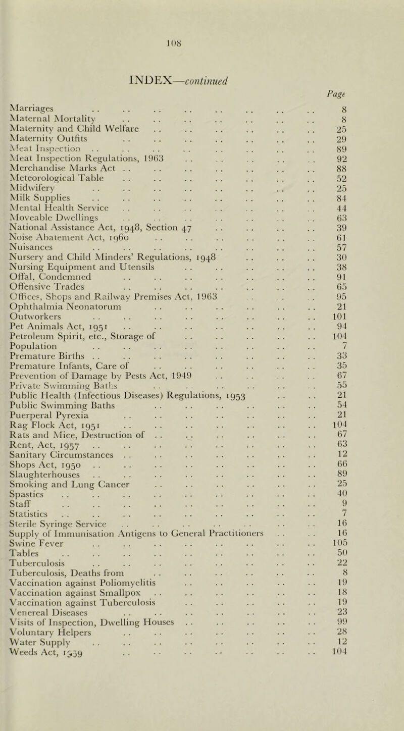 IN D EX—continued Page Marriages . . . . . . . . . . . . . . . . g Maternal Mortality . . . . . . . . . . . . . . S Maternity and Child Welfare . . . . . . . . . . . . 25 Maternity Outfits . . . . . . . . . . . . , . 2!) Meat Inspection . . . , . . . . . . . . . . . . 89 Meat Inspection Regulations, I9(i3 . . . . . . . . , . 92 Merchandise Marks Act . . . . . . . . . . . . . . 8iS Meteorological Table . . . . . . . . . . . . . . 52 Midw ifery . . . . . . . . . . . . . . . . 25 Milk Supplies . . . . . . . . . . . . . . . . 84 Mental Health Service . . . . , . . . . . . . 44 Moveable Dwellings . . . . (id National Assistance Act, 1948, Section 47 . . . . . . . . 39 Noise Abatement Act, 1960 . . . . . . . . . . (il Nuisances . . . . . . . . . . . . . . . . 57 Nursery and Child Minders’ Regulations, 1948 . . . . . . 30 Nursing Equipment and Utensils . . . . . . . . . . 38 Offal, Condemned . . . . . . . . . . . . . . 91 Offensive Trades . . . . . . . . . . . . . . 65 Offices, Shops and Railway Premises Act, 1963 . !I5 Ophthalmia Neonatorum . . . . . . . . . . . . 21 Outworkers . . . . . . . . . . . . . . . . 101 Pet Animals Act, 1951 . . . . . . . . . . . . . . 94 Petroleum Spirit, etc.. Storage of . . . . . . . . . . 104 Population . . . . . . . . . . . . . . . . 7 Premature Births . . . . . . . . . . . . . . . . 33 Premature Infants, Care of . . . . . . . . . . 35 Prevention of Damage by Pests Act, 1949 . . . . . . 67 Private .Swimming Baths . . . . . . . 55 Public Health (Infectious Diseases) Regulations, 1953 . . . . 21 Public Swimming Baths . . . . . . . . . . . . 54 Puerperal Pyrexia . . . . . . . . . . . . . . 21 Rag Flock Act, 1951 . . • • • • • • • • • • • • 10-1 Rats and Mice, Destruction of . . . . . . . . . . . . 67 Rent, Act, 1957 . . . . . . . . . • . ■ . ■ ■ • 08 Sanitary Circumstances . . . • . . . . . . . . . . 1- Shops Act, 1950 . . . . . . . . . . . . . . . . 66 Slaughterhouses . . . . . . . . . • . . . • . . 89 Smoking and Lung Cancer . . . . . . . . . . . . 25 Spastics . . . . . . . . . . . . . . • . ■ . 49 Staff 9 Statistics . . . . . . . . . . . . . . . . . . 7 Sterile .Syringe .Service . . . - . • ■ • 16 .Supplv of Immuni-sation Antigens to General Practitioners . . Ki Swine Fever . . . . . . . . . . . . . . . . 195 Tables 59 Tuberculosis . ■ • ■ • • • • • • 22 Tuberculosis, Deaths from . . . . . . . . . . • • 8 Vaccination against Poliomyelitis . . . . . . . . . . 19 Vaccination against Smallpox . . . . . . . . . . . . 18 V'accination against Tuberculosis . . . . . . . . . . 19 \’cnercal Diseases . . . ■ . . . • ■ • • ■ • • 23 Visits of Inspection, Dw'elling Houses . . . . . . . . . . 99 Voluntary Helpers . . . • . • • • • • • • 28 Water Supply . . . . . ■ • • • • ■ • • • • ■ 12 Weeds Act, 1939 . . ■ ■ • • ■ ■ • • • • 104