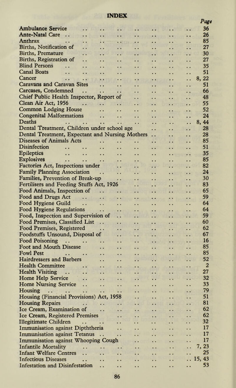 INDEX Page Ambulance Service .. .. .. .. 36 Ante-Natal Care .. .. .. .. .. .. .. .. 26 Anthrax .. .. .. .. .. .. .. .. 85 Births, Notification of .. .. .. .. .. .. .. 27 Births, Premature .. .. .. .. .. .. .. 30 Births, Registration of .. .. .. .. .. .. .. 27 Blind Persons .. .. .. .. .. .. .. .. 35 Canal Boats .. .. .. .. .. .. .. .. 51 Cancer .. .. .. .. .. .. .. .. 8, 22 Caravans and Caravan Sites .. .. .. .. .. .. 51 Carcases, Condemned .. .. .. .. .. .. .. 66 Chief Public Health Inspector, Report of .. .. .. .. 48 Clean Air Act, 1956 .. .. .. .. .. .. .. 55 Common Lodging House .. .. .. .. .. .. 52 Congenital Malformations .. .. .. .. .. .. 24 Deaths .. .. .. .. .. .. .. .. 8,44 Dental Treatment, Children imder school age .. .. .. 28 Dental Treatment, Expectant and Nursing Mothers .. .. .. 28 Diseases of Animals Acts .. .. .. .. .. .. 85 Disinfection .. .. .. .. .. .. .. .. 51 Epileptics .. .. .. .. .. .. .. .. 35 Explosives .. .. .. .. .. .. .. 85 Factories Act, Inspections imder .. .. .. .. .. 82 Family Planning Association .. .. .. .. .. .. 24 Families, Prevention of Break-up .. .. .. .. .. 30 Fertilisers and Feeding Stuffs Act, 1926 .. .. .. .. 83 Food Animals, Inspection of .. .. .. .. .. .. 65 Food and Drugs Act .. .. .. .. .. .. .. 59 Food Hygiene Guild .. .. .. .. .. .. .. 64 Food Hygiene Regulations .. .. .. .. .. .. 64 Food, Inspection and Supervision of .. .. .. .. .. 59 Food Premises, Classified List .. .. .. .. .. .. 60 Food Premises, Registered .. .. .. ., .. .. 62 Foodstuffs Unsound, Disposal of .. .. .. .. .. 67 Food Poisoning .. .. .. .. .. .. .. .. 16 Foot and Mouth Disease .. .. .. .. .. .. 85 Fowl Pest .. .. .. .. .. .. .. .. 85 Hairdressers and Barbers .. .. .. .. .. .. 52 Health Committee .. .. .. .. .. .. .. 2 Health Visiting .. .. .. .. .. 27 Home Help Service .. .. .. .. .. .. 32 Home Nursing Service .. .. .. .. .. .. .. 33 Housing .. .. .. .. .. .. .. .. .. 79 Housing (Financial Provisions) Act, 1958 .. .. .. .. 51 Housing Repairs .. .. .. .. .. 81 Ice Cream, Examination of .. .. .. .. .. .. 62 Ice Cream, Registered Premises .. .. .. .. .. 62 Illegitimate Children .. .. .. .. .. .. .. 32 Immunisation against Dipththeria .. .. .. .. .. 17 Immunisation against Tetanus .. .. .. .. .. .. 17 Immunisation against Whooping Cough .. .. .. .. 17 Infantile Mortality .. .. .. .. .. .. .. 7, 23 Infant Welfare Centres .. .. .. .. .. .. .. 25 Infectious Diseases .. .. .. .. .. .. ..15,43 Infestation and Disinfestation .. .. .. .. .. .. 53