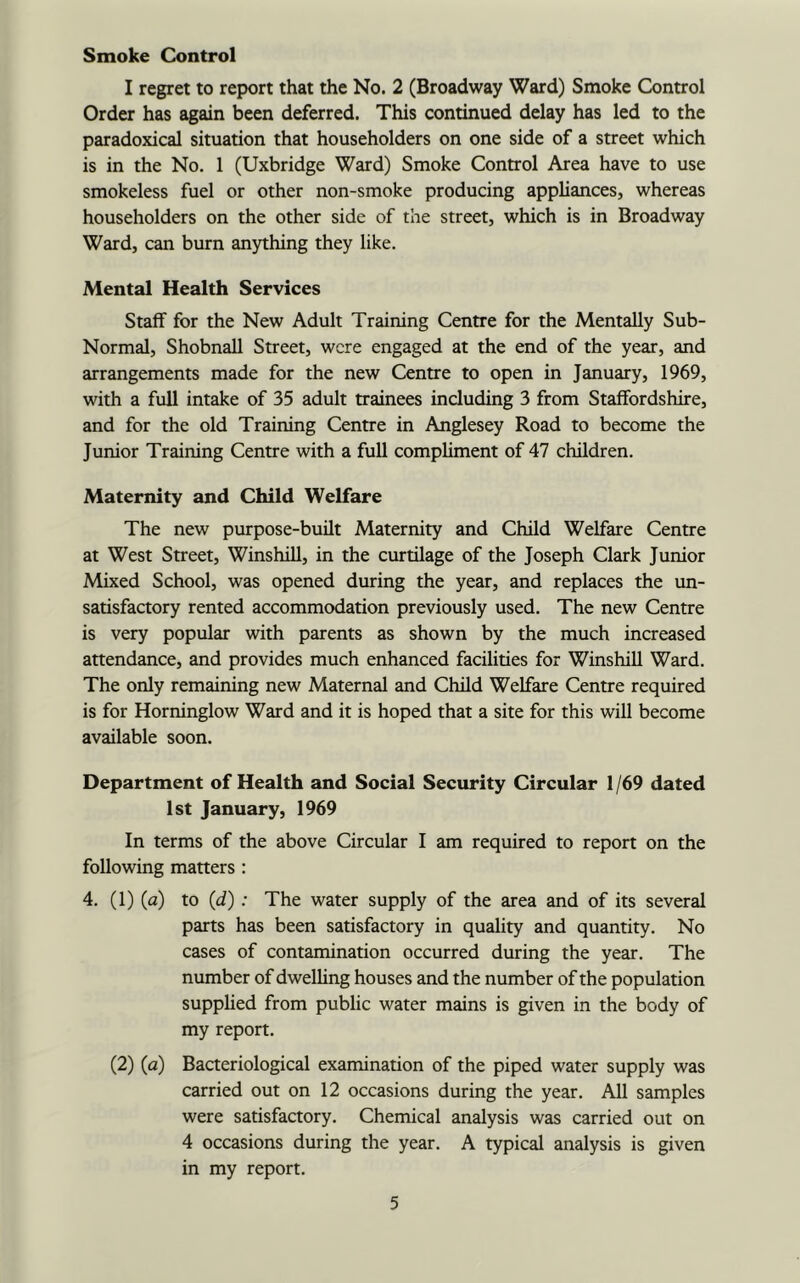 Smoke Control I regret to report that the No. 2 (Broadway Ward) Smoke Control Order has again been deferred. This continued delay has led to the paradoxical situation that householders on one side of a street which is in the No. 1 (Uxbridge Ward) Smoke Control Area have to use smokeless fuel or other non-smoke producing appliances, whereas householders on the other side of the street, which is in Broadway Ward, can burn anything they like. Mental Health Services Staff for the New Adult Training Centre for the Mentally Sub- Normal, Shobnall Street, were engaged at the end of the year, and arrangements made for the new Centre to open in January, 1969, with a full intake of 35 adult trainees including 3 from Staffordshire, and for the old Training Centre in Anglesey Road to become the Junior Training Centre with a full compliment of 47 children. Maternity and Child Welfare The new purpose-built Maternity and Child Welfare Centre at West Street, Winshill, in the curtilage of the Joseph Clark Junior Mixed School, was opened during the year, and replaces the un- satisfactory rented accommodation previously used. The new Centre is very popular with parents as shown by the much increased attendance, and provides much enhanced facilities for Winshill Ward. The only remaining new Maternal and Child Welfare Centre required is for Horninglow Ward and it is hoped that a site for this will become available soon. Department of Health and Social Security Circular 1 /69 dated 1st January, 1969 In terms of the above Circular I am required to report on the following matters : 4. (1) (a) to (d) : The water supply of the area and of its several parts has been satisfactory in quality and quantity. No cases of contamination occurred during the year. The number of dwelling houses and the number of the population supplied from public water mains is given in the body of my report. (2) (a) Bacteriological examination of the piped water supply was carried out on 12 occasions during the year. All samples were satisfactory. Chemical analysis was carried out on 4 occasions during the year. A typical analysis is given in my report.