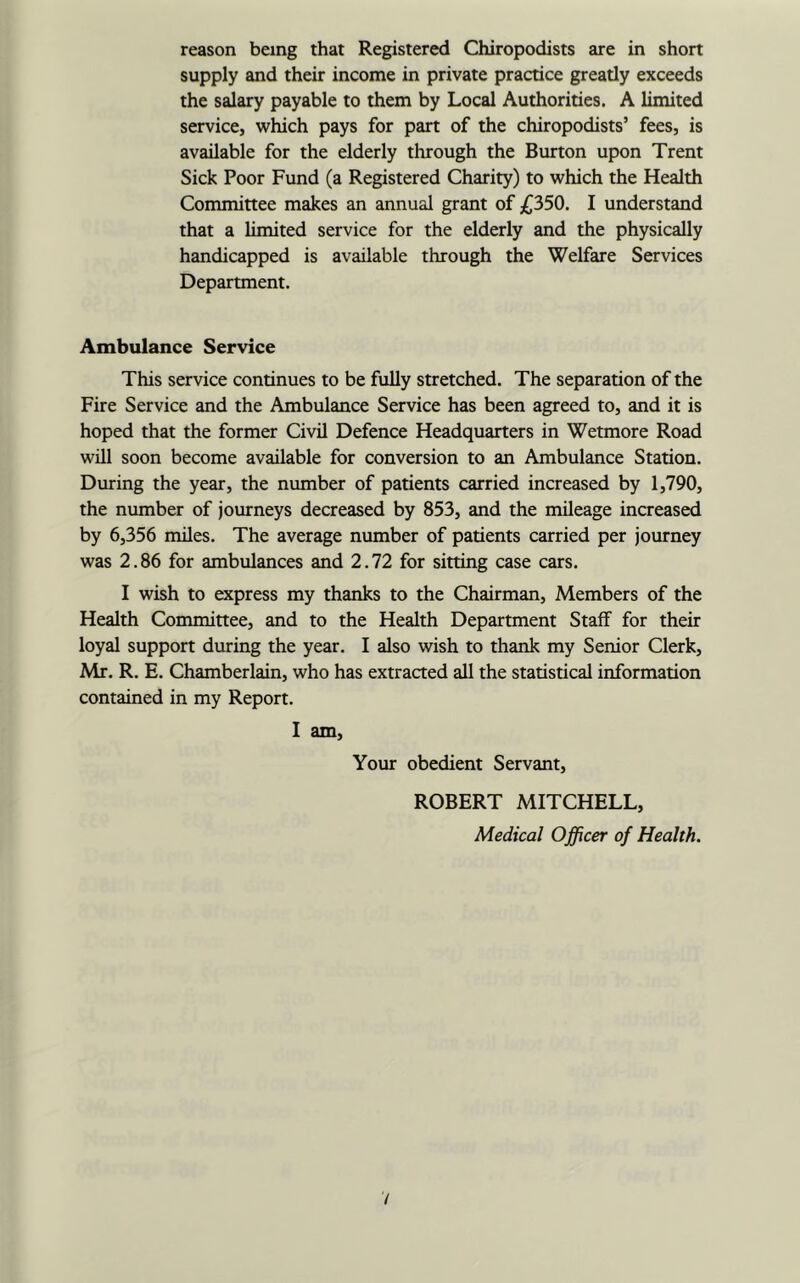supply and their income in private practice greatly exceeds the salary payable to them by Local Authorities. A limited service, which pays for part of the chiropodists’ fees, is available for the elderly through the Burton upon Trent Sick Poor Fund (a Registered Charity) to which the Health Committee makes an annual grant of £350. I understand that a limited service for the elderly and the physically handicapped is available through the Welfare Services Department. Ambulance Service This service continues to be fully stretched. The separation of the Fire Service and the Ambulance Service has been agreed to, and it is hoped that the former Civil Defence Headquarters in Wetmore Road will soon become available for conversion to an Ambulance Station. During the year, the number of patients carried increased by 1,790, the number of journeys decreased by 853, and the mileage increased by 6,356 miles. The average number of patients carried per journey was 2.86 for ambulances and 2.72 for sitting case cars. I wish to express my thanks to the Chairman, Members of the Health Committee, and to the Health Department Staff for their loyal support during the year. I also wish to thank my Senior Clerk, Mr. R. E. Chamberlain, who has extracted all the statistical information contained in my Report. I am. Your obedient Servant, ROBERT MITCHELL, Medical Officer of Health. V