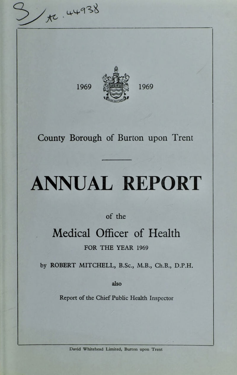 ANNUAL REPORT of the Medical Officer of Health FOR THE YEAR 1969 by ROBERT MITCHELL, B.Sc., M.B., Ch.B., D.P.H. also Report of the Chief Public Health Inspector David Whitehead Limited, Burton upon Trent