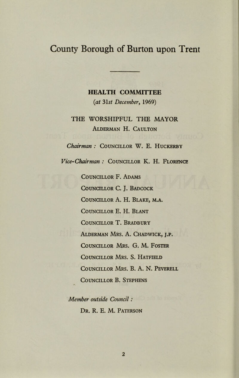 HEALTH COMMITTEE (at 3\st Decemberi 1969) THE WORSHIPFUL THE MAYOR Alderman H. Caulton Chairman : Councillor W. E. Huckerby Vice-Chairman : Councillor K. H. Florence Councillor F. Adams Councillor C. J. Badcock Councillor A. H. Blake, m.a. Councillor E. H. Blant Councillor T. Bradbury Alderman Mrs. A. Chadwick, j.p. Councillor Mrs. G. M. Foster Councillor Mrs. S. Hatfield Councillor Mrs. B. A. N. Peverell Councillor B. Stephens Member outside Council: Dr. R. E. M. Paterson
