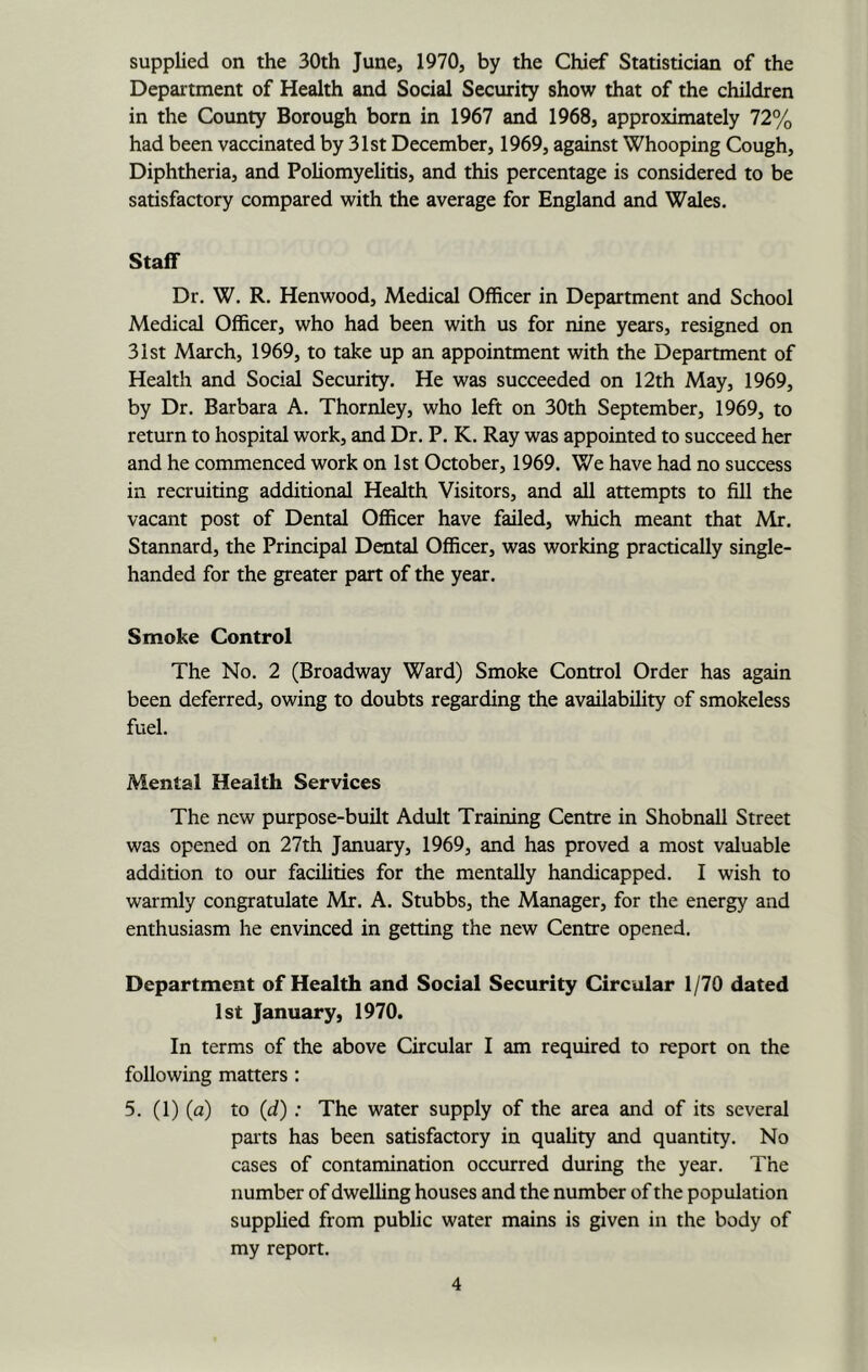 supplied on the 30th June, 1970, by the Chief Statistician of the Department of Health and Social Security show that of the children in the County Borough born in 1967 and 1968, approximately 72% had been vaccinated by 31st December, 1969, against Whooping Cough, Diphtheria, and Poliomyelitis, and this percentage is considered to be satisfactory compared with the average for England and Wales. Staff Dr. W. R. Henwood, Medical Officer in Department and School Medical Officer, who had been with us for nine years, resigned on 31 St March, 1969, to take up an appointment with the Department of Health and Social Security. He was succeeded on 12th May, 1969, by Dr. Barbara A. Thornley, who left on 30th September, 1969, to return to hospital work, and Dr. P. K. Ray was appointed to succeed her and he commenced work on 1st October, 1969. We have had no success in recruiting additional Health Visitors, and all attempts to fill the vacant post of Dental Officer have failed, which meant that Mr. Stannard, the Principal Dental Officer, was working practically single- handed for the greater part of the year. Smoke Control The No. 2 (Broadway Ward) Smoke Control Order has again been deferred, owing to doubts regarding the availability of smokeless fuel. Mental Health Services The new purpose-built Adult Training Centre in Shobnall Street was opened on 27th January, 1969, and has proved a most valuable addition to our facilities for the mentally handicapped. I wish to warmly congratulate Mr. A. Stubbs, the Manager, for the energy and enthusiasm he envinced in getting the new Centre opened. Department of Health and Social Security Circular 1/70 dated 1st January, 1970. In terms of the above Circular I am required to report on the following matters: 5. (1) (a) to (d): The water supply of the area and of its several paits has been satisfactory in quality and quantity. No cases of contamination occurred during the year. The number of dwelling houses and the number of the population supplied from public water mains is given in the body of my report.