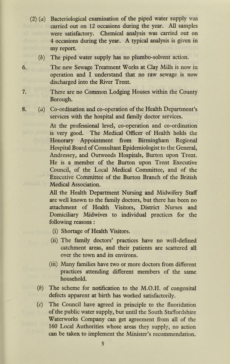 (2) (a) Bacteriological examination of the piped water supply v/as carried out on 12 occasions during the year. All samples were satisfactory. Chemical analysis was carried out on 4 occasions during the year. A typical analysis is given in my report. (b) The piped water supply has no plumbo-solvent action. 6. The new Sewage Treatment Works at Clay Mills is now in operation and I understand that no raw sewage is now discharged into the River Trent. 7. There are no Common Lodging Houses within the County Borough. 8. (a) Co-ordination and co-operation of the Health Department’s services with the hospital and family doctor services. At the professional level, co-operation and co-ordination is very good. The Medical Officer of Health holds the Honorary Appointment from Birmingham Regional Hospital Board of Consultant Epidemiologist to the General, Andressey, and Outwoods Hospitals, Burton upon Trent. He is a member of the Burton upon Trent Executive Council, of the Local Medical Committee, and of the Executive Committee of the Burton Branch of the British Medical Association. All the Health Department Nursing and Midwifery Staff are well known to the family doctors, but there has been no attachment of Health Visitors, District Nurses and Domiciliary Mid wives to individual practices for the following reasons: (i) Shortage of Health Visitors. (ii) The family doctors’ practices have no well-defined catchment areas, and their patients are scattered all over the town and its environs. (iii) Many families have two or more doctors from different practices attending different members of the same household. (b) The scheme for notification to the M.O.H. of congenital defects apparent at birth has worked satisfactorily. (c) The Council have agreed in principle to the fluoridation of the public water supply, but until the South Staffordshire Waterworks Company can get agreement from all of the 160 Local Authorities whose areas they supply, no action can be taken to implement the Minister’s recommendation.