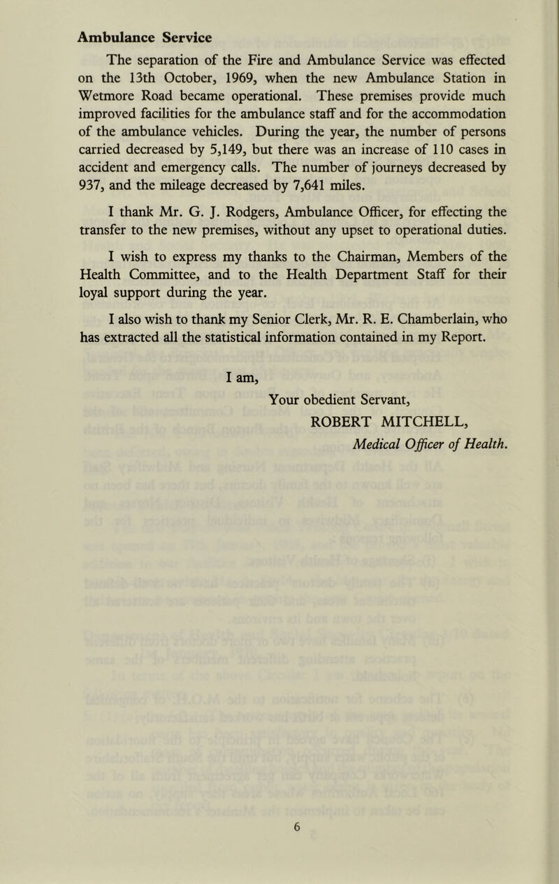 Ambulance Service The separation of the Fire and Ambulance Service was effected on the 13th October, 1969, when the new Ambulance Station in Wetmore Road became operational. These premises provide much improved facihties for the ambulance staff and for the accommodation of the ambulance vehicles. During the year, the number of persons carried decreased by 5,149, but there was an increase of 110 cases in accident and emergency calls. The number of journeys decreased by 937, and the mileage decreased by 7,641 miles. I thank Mr. G. J, Rodgers, Ambulance Officer, for effecting the transfer to the new premises, without any upset to operational duties. I wish to express my thanks to the Chairman, Members of the Health Committee, and to the Health Department Staff for then- loyal support during the year. I also wish to thank my Senior Clerk, Mr. R. E. Chamberlain, who has extracted all the statistical information contained in my Report. I am. Your obedient Servant, ROBERT MITCHELL, Medical Officer of Health.