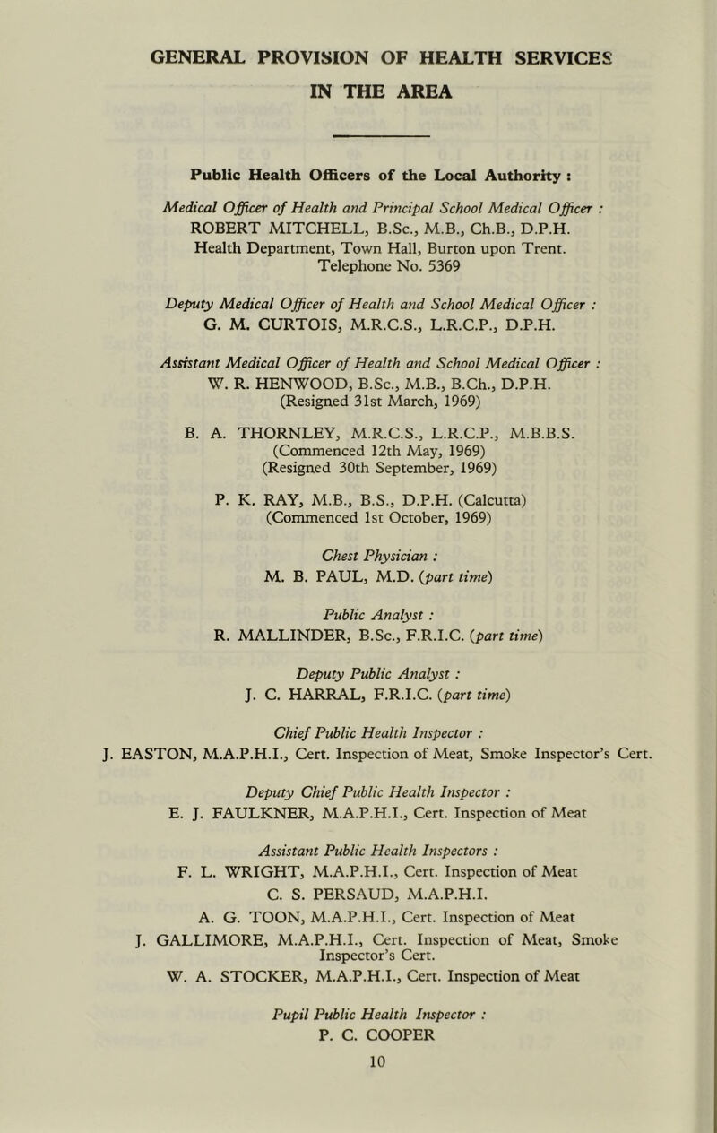 GENERAL PROVISION OF HEALTH SERVICES IN THE AREA Public Health Officers of the Local Authority : Medical Officer of Health and Principal School Medical Officer : ROBERT MITCHELL, B.Sc., M.B., Ch.B., D.P.H. Health Department, Town Hall, Burton upon Trent. Telephone No. 5369 Deputy Medical Officer of Health and School Medical Officer : G. M. CURTOIS, M.R.C.S., L.R.C.P., D.P.H. Assistant Medical Officer of Health and School Medical Officer : W. R. HENWOOD, B.Sc., M.B., B.Ch., D.P.H. (Resigned 31st March, 1969) B. A. THORNLEY, M.R.C.S., L.R.C.P., M.B.B.S. (Commenced 12th May, 1969) (Resigned 30th September, 1969) P. K, RAY, M.B., B.S., D.P.H. (Calcutta) (Commenced 1st October, 1969) Chest Physician : M. B. PAUL, M.D. {part time) Public Analyst : R. MALLINDER, B.Sc., F.R.I.C. {part time) Deputy Public Analyst : J. C. HARRAL, F.R.I.C. {part time) Chief Public Health Inspector : J. EASTON, M.A.P.H.I., Cert. Inspection of Meat, Smoke Inspector’s Cert. Deputy Chief Public Health Inspector : E. J. FAULKNER, M.A.P.H.L, Cert. Inspection of Meat Assistant Public Health Inspectors : F. L. WRIGHT, M.A.P.H.L, Cert. Inspection of Meat C. S. PERSAUD, M.A.P.H.L A. G. TOON, M.A.P.H.L, Cert. Inspection of Meat J. GALLIMORE, M.A.P.H.L, Cert. Inspection of Meat, Smoke Inspector’s Cert. W. A. STOCKER, M.A.P.H.L, Cert. Inspection of Meat Pupil Public Health Inspector : P. C. COOPER