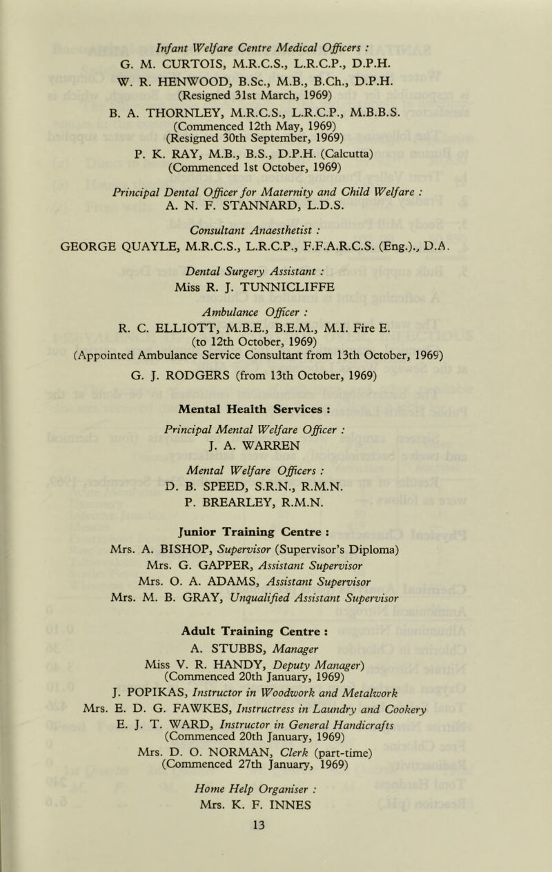 Infant Welfare Centre Medical Officers : G. M. CURTOIS, M.R.C.S., L.R.C.P., D.P.H. W. R. HENWOOD, B.Sc., M.B., B.Ch., D.P.H. (Resigned 31st March, 1969) B. A. THORNLEY, M.R.C.S., L.R.C.P., M.B.B.S. (Commenced 12th May, 1969) (Resigned 30th September, 1969) P. K. RAY, M.B., B.S., D.P.H. (Calcutta) (Commenced 1st October, 1969) Principal Dental Officer for Maternity and Child Welfare : A. N. F. STANNARD, L.D.S. Consultant Anaesthetist : GEORGE QUAYLE, M.R.C.S., L.R.C.P., F.F.A.R.C.S. (Eng.)., D.A. Dental Surgery Assistant: Miss R. J. TUNNICLIFFE Ambulance Officer : R. C. ELLIOTT, M.B.E., B.E.M., M.I. Fire E. (to 12th October, 1969) (Appointed Ambulance Service Consultant from 13th October, 1969) G. J. RODGERS (from 13th October, 1969) Mental Health Services : Principal Mental Welfare Officer : J. A. WARREN Mental Welfare Officers : D. B. SPEED, S.R.N., R.M.N. P. BREARLEY, R.M.N. Junior Training Centre : Mrs. A. BISHOP, Supervisor (Supervisor’s Diploma) Mrs. G. GAPPER, Assistant Supervisor Mrs. O. A. ADAMS, Assistant Supervisor Mrs. M. B. GRAY, Unqualified Assistant Supervisor Adult Training Centre : A. STUBBS, Manager Miss V. R. HANDY, Deputy Manager) (Commenced 20th January, 1969) J. POPIKAS, Instructor in Woodwork and Metalwork Mrs. E. D. G. FAWKES, Instructress in Laundry and Cookery E. J. T. WARD, Instructor in General Handicrafts (Commenced 20th January, 1969) Mrs. D. O. NORMAN, Clerk (part-time) (Commenced 27th January, 1969) Home Help Organiser : Mrs. K. F. INNES