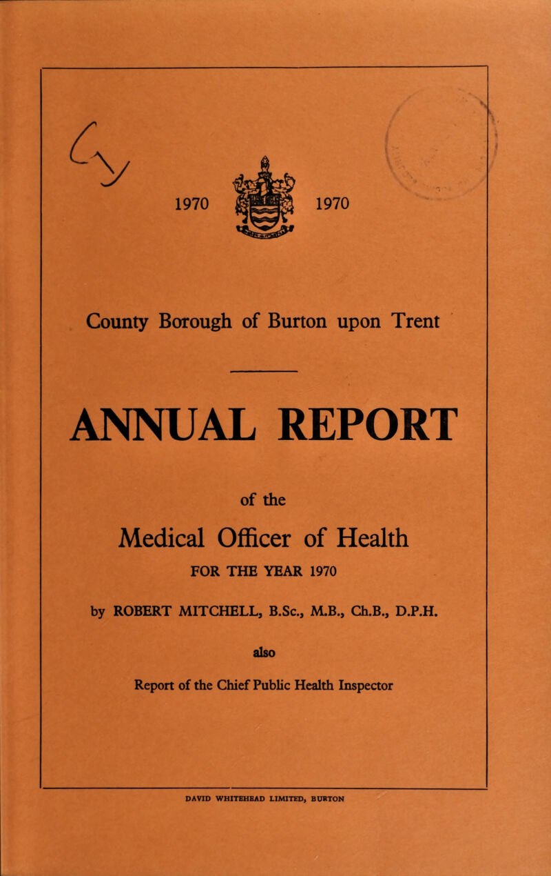 ANNUAL REPORT of the Medical Officer of Health FOR THE YEAR 1970 by ROBERT MITCHELL, B.Sc., M.B., Ch.B., D.P.H. also Report of the Chief Public Health Inspector DAVID WHITBHBAD LIMITED, BURTON