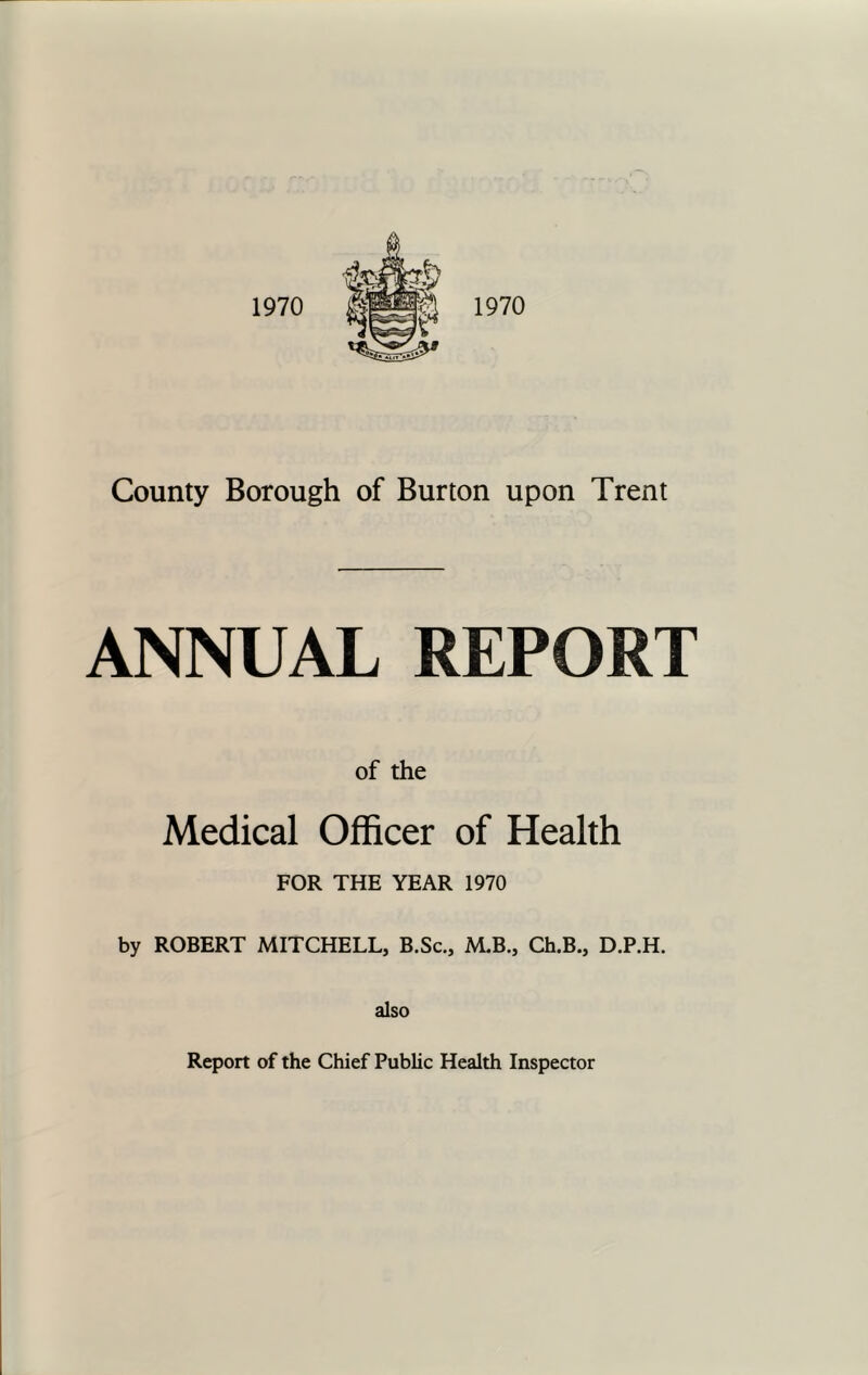 1970 1970 County Borough of Burton upon Trent ANNUAL REPORT of the Medical Officer of Health FOR THE YEAR 1970 by ROBERT MITCHELL, B.Sc., M.B., Ch.B., D.P.H. also Report of the Chief Public Health Inspector