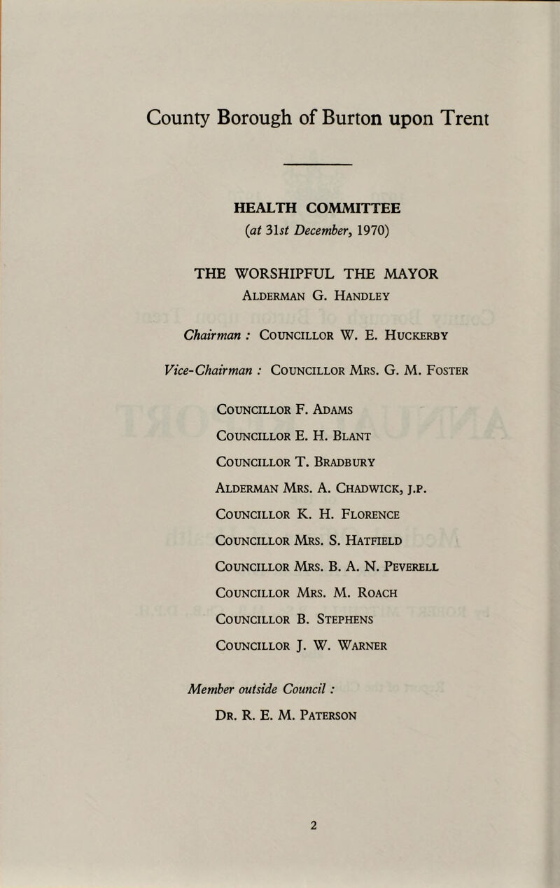 HEALTH COMMITTEE (at 31 st December, 1970) THE WORSHIPFUL THE MAYOR Alderman G. Handley Chairman : Councillor W. E. Huckerby Vice-Chairman : Councillor Mrs. G. M. Foster Councillor F. Adams Councillor E. H. Blant Councillor T. Bradbury Alderman Mrs. A. Chadwick, j.p. Councillor K. H. Florence Councillor Mrs. S. Hatfield Councillor Mrs. B. A. N. Peverell Councillor Mrs. M. Roach Councillor B. Stephens Councillor J. W. Warner Member outside Council: Dr. R. E. M. Paterson