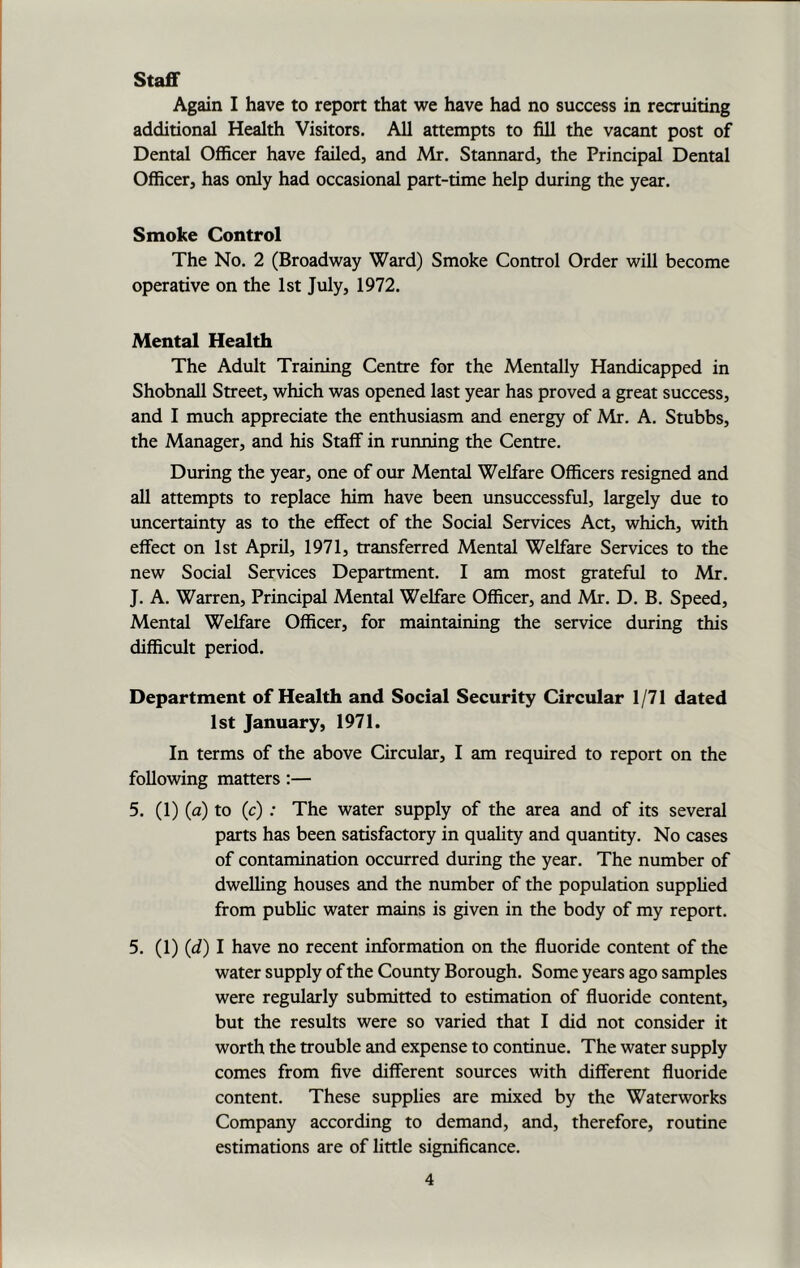 Staff Again I have to report that we have had no success in recruiting additional Health Visitors. All attempts to fill the vacant post of Dental Officer have failed, and Mr. Stannard, the Principal Dental Officer, has only had occasional part-time help during the year. Smoke Control The No. 2 (Broadway Ward) Smoke Control Order will become operative on the 1st July, 1972. Mental Health The Adult Training Centre for the Mentally Handicapped in Shobnall Street, which was opened last year has proved a great success, and I much appreciate the enthusiasm and energy of Mr. A. Stubbs, the Manager, and his Staff in running the Centre. During the year, one of our Mental Welfare Officers resigned and all attempts to replace him have been unsuccessful, largely due to uncertainty as to the effect of the Social Services Act, which, with effect on 1st April, 1971, transferred Mental Welfare Services to the new Social Services Department. I am most grateful to Mr. J. A. Warren, Principal Mental Welfare Officer, and Mr. D. B. Speed, Mental Welfare Officer, for maintaining the service during this difficult period. Department of Health and Social Security Circular 1/71 dated 1st January, 1971. In terms of the above Circular, I am required to report on the following matters :— 5. (1) (a) to (c) : The water supply of the area and of its several parts has been satisfactory in quality and quantity. No cases of contamination occurred during the year. The number of dwelling houses and the number of the population supplied from public water mains is given in the body of my report. 5. (1) (d) I have no recent information on the fluoride content of the water supply of the County Borough. Some years ago samples were regularly submitted to estimation of fluoride content, but the results were so varied that I did not consider it worth the trouble and expense to continue. The water supply comes from five different sources with different fluoride content. These supplies are mixed by the Waterworks Company according to demand, and, therefore, routine estimations are of little significance.