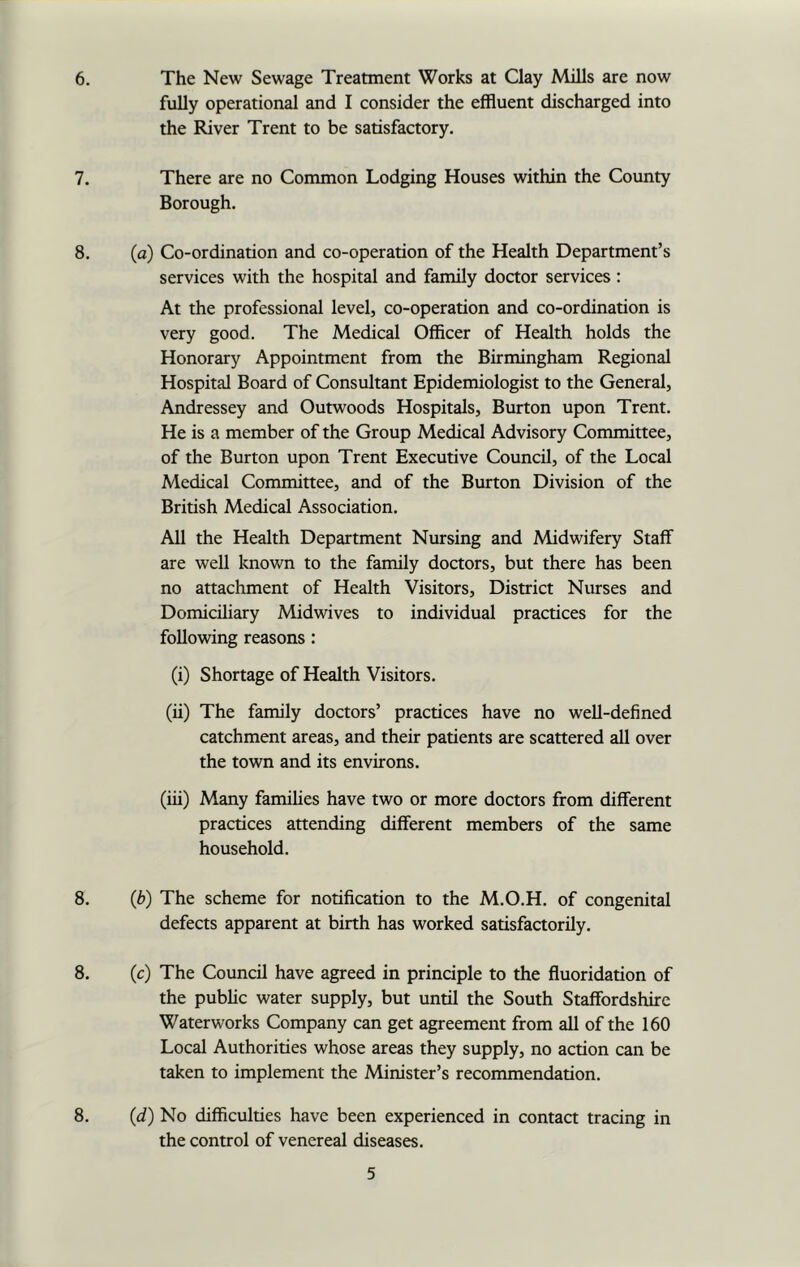 6. The New Sewage Treatment Works at Clay Mills are now fully operational and I consider the effluent discharged into the River Trent to be satisfactory. 7. There are no Common Lodging Houses within the County Borough. 8. (a) Co-ordination and co-operation of the Health Department’s services with the hospital and family doctor services : At the professional level, co-operation and co-ordination is very good. The Medical Officer of Health holds the Honorary Appointment from the Birmingham Regional Hospital Board of Consultant Epidemiologist to the General, Andressey and Outwoods Hospitals, Burton upon Trent. He is a member of the Group Medical Advisory Committee, of the Burton upon Trent Executive Council, of the Local Medical Committee, and of the Burton Division of the British Medical Association. All the Health Department Nursing and Midwifery Staff are well known to the family doctors, but there has been no attachment of Health Visitors, District Nurses and Domiciliary Midwives to individual practices for the following reasons : (i) Shortage of Health Visitors. (ii) The family doctors’ practices have no well-defined catchment areas, and their patients are scattered all over the town and its environs. (iii) Many families have two or more doctors from different practices attending different members of the same household. 8. (6) The scheme for notification to the M.O.H. of congenital defects apparent at birth has worked satisfactorily. 8. (c) The Council have agreed in principle to the fluoridation of the public water supply, but until the South Staffordshire Waterworks Company can get agreement from all of the 160 Local Authorities whose areas they supply, no action can be taken to implement the Minister’s recommendation. 8. (d) No difficulties have been experienced in contact tracing in the control of venereal diseases.