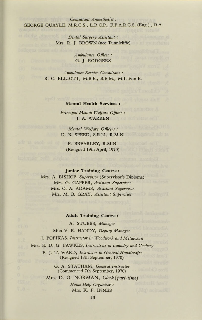 Consultant Anaesthetist : GEORGE QUAYLE, M.R.C.S., L.R.C.P., F.F.A.R.C.S. (Eng.)., D A Dental Surgery Assistant : Mrs. R. J. BROWN (nee Tunnicliffe) Ambulance Officer : G. J. RODGERS Ambulance Service Consultant : R. C. ELLIOTT, M.B.E., B.E.M., M.I. Fire E. Mental Health Services : Principal Mental Welfare Officer : J. A. WARREN Mental Welfare Officers : D. B. SPEED, S.R.N., R.M.N. P. BREARLEY, R.M.N. (Resigned 19th April, 1970) junior Training Centre : Mrs. A. BISHOP, Supervisor (Supervisor’s Diploma) Mrs. G. GAPPER, Assistant Supervisor Mrs. O. A. ADAMS, Assistant Supervisor Mrs. M. B. GRAY, Assistant Supervisor Adult Training Centre : A. STUBBS, Manager Miss V. R. HANDY, Deputy Manager J. POPIKAS, Instructor in Woodwork and Metalwork Mrs. E. D. G. FAWKES, Instructress in Laundry and Cookery E. J. T. WARD, Instructor in General Handicrafts (Resigned 18th September, 1970) G. A. STATHAM, General Instructor (Commenced 7th September, 1970) Mrs. D. O. NORMAN, Clerk (part-time) Home Help Organiser : Mrs. K. F. INNES