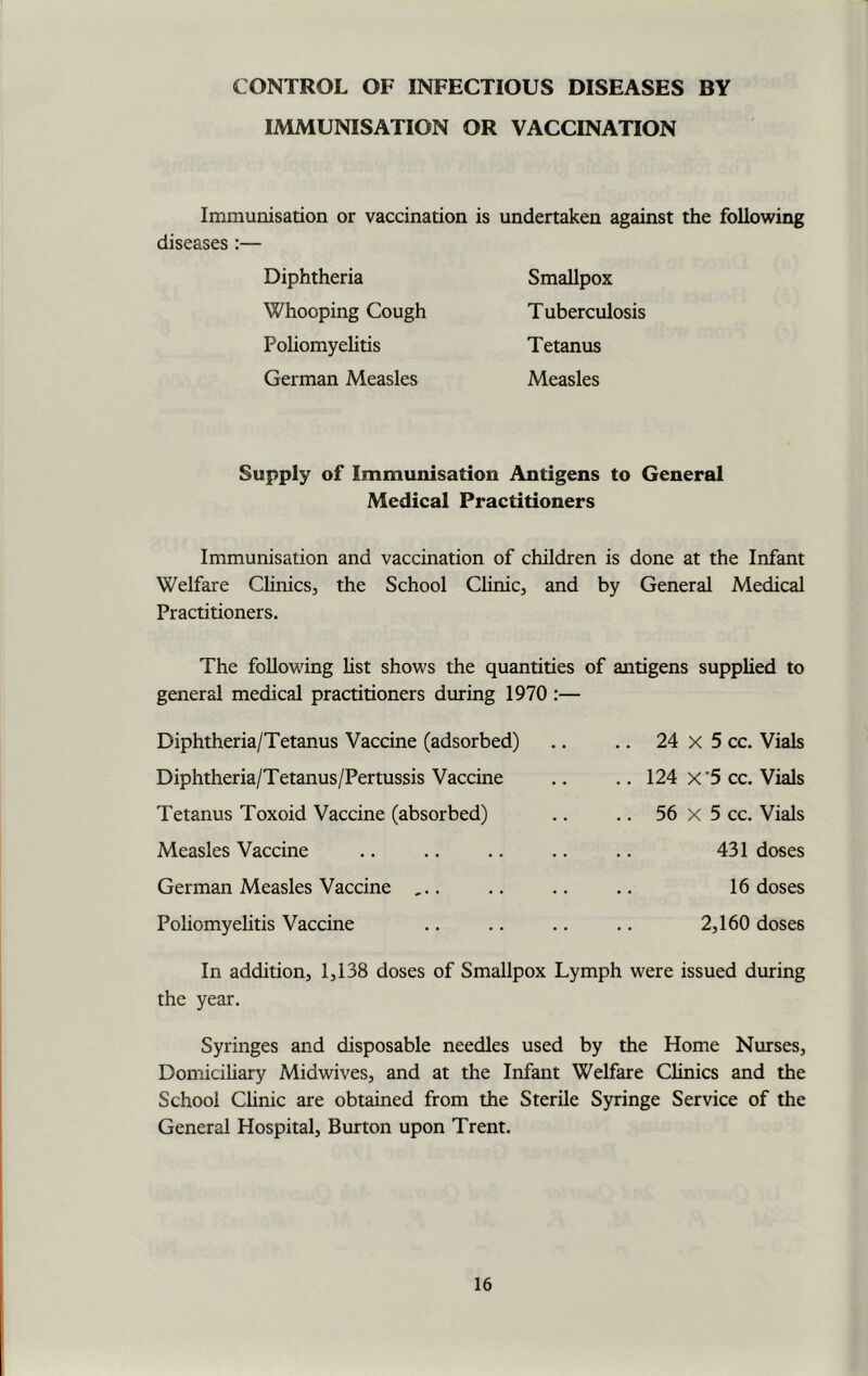 CONTROL OF INFECTIOUS DISEASES BY IMMUNISATION OR VACCINATION Immunisation or vaccination is undertaken against the following diseases :— Diphtheria Whooping Cough Foliomyelitis German Measles Smallpox T uberculosis Tetanus Measles Supply of Immunisation Antigens to General Medical Practitioners Immunisation and vaccination of children is done at the Infant Welfare Clinics, the School Clinic, and by General Medical Practitioners. The following list shows the quantities of antigens supplied to general medical practitioners during 1970 Diphtheria/Tetanus Vaccine (adsorbed) Diphtheria/Tetanus/Pertussis Vaccine Tetanus Toxoid Vaccine (absorbed) Measles Vaccine German Measles Vaccine ... Poliomyelitis Vaccine .. 24 x 5 cc. Vials .. 124 x'5 cc. Vials .. 56 X 5 cc. Vials 431 doses 16 doses 2,160 doses In addition, 1,138 doses of Smallpox Lymph were issued during the year. Syringes and disposable needles used by the Home Nurses, Domiciliary Midwives, and at the Infant Welfare Clinics and the School Clinic are obtained from the Sterile Syringe Service of the General Hospital, Burton upon Trent.