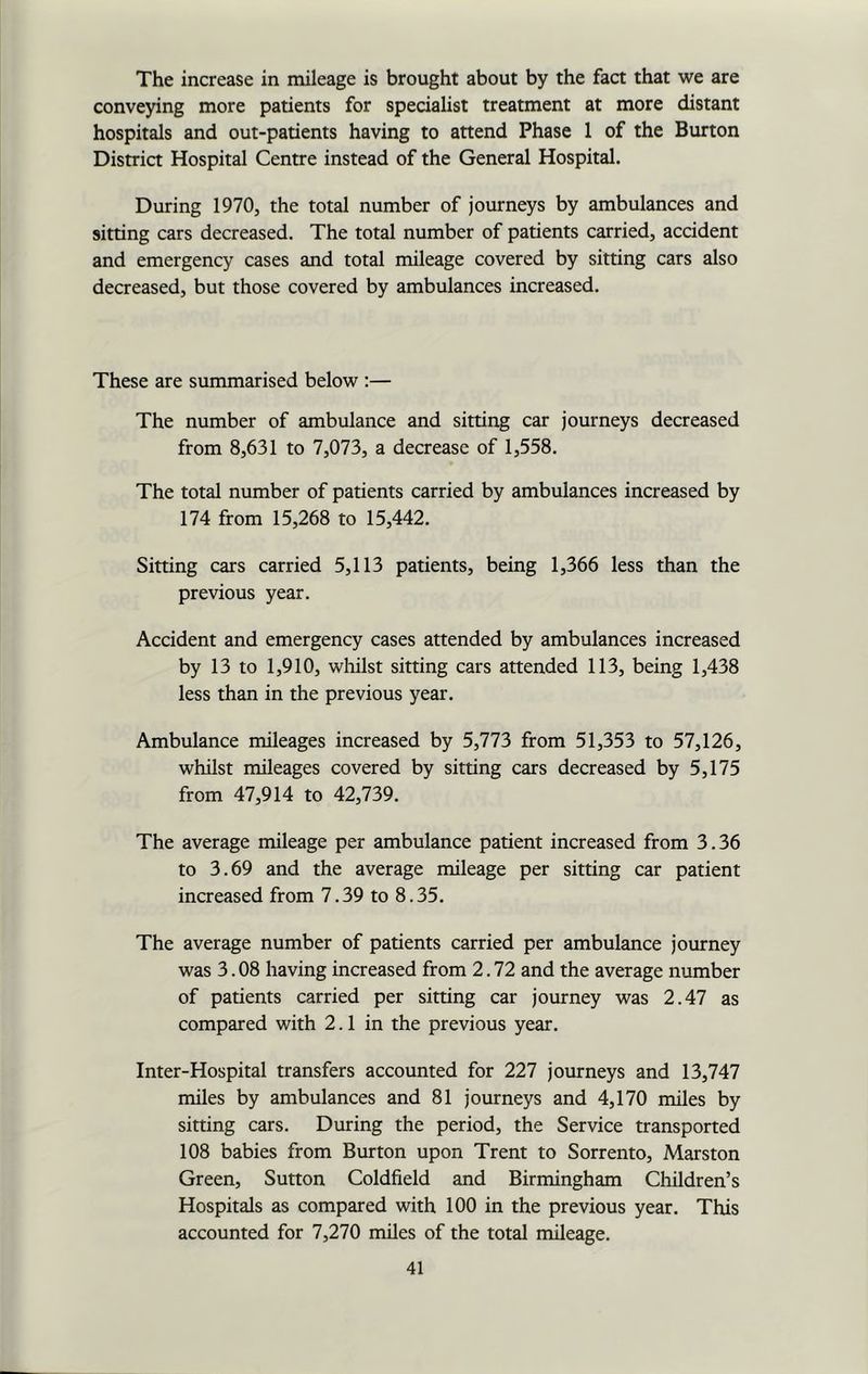 The increase in mileage is brought about by the fact that we are conveying more patients for specialist treatment at more distant hospitals and out-patients having to attend Phase 1 of the Burton District Hospital Centre instead of the General Hospital. During 1970, the total number of journeys by ambulances and sitting cars decreased. The total number of patients carried, accident and emergency cases and total mileage covered by sitting cars also decreased, but those covered by ambulances increased. These are summarised below :— The number of ambulance and sitting car journeys decreased from 8,631 to 7,073, a decrease of 1,558. The total number of patients carried by ambulances increased by 174 from 15,268 to 15,442. Sitting cars carried 5,113 patients, being 1,366 less than the previous year. Accident and emergency cases attended by ambulances increased by 13 to 1,910, whilst sitting cars attended 113, being 1,438 less than in the previous year. Ambulance mileages increased by 5,773 from 51,353 to 57,126, whilst mileages covered by sitting cars decreased by 5,175 from 47,914 to 42,739. The average mileage per ambulance patient increased from 3.36 to 3.69 and the average mileage per sitting car patient increased from 7.39 to 8.35. The average number of patients carried per ambulance journey was 3.08 having increased from 2.72 and the average number of patients carried per sitting car journey was 2.47 as compared with 2.1 in the previous year. Inter-Hospital transfers accounted for 227 journeys and 13,747 miles by ambulances and 81 journeys and 4,170 miles by sitting cars. During the period, the Service transported 108 babies from Burton upon Trent to Sorrento, Marston Green, Sutton Coldfield and Birmingham Children’s Hospitals as compared with 100 in the previous year. This accounted for 7,270 miles of the total mileage.