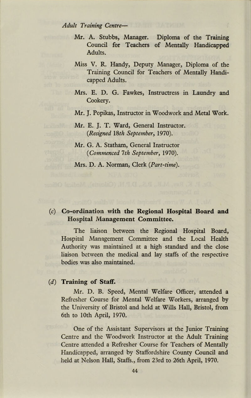 Adult Training Centre— Mr. A. Stubbs, Manager. Diploma of the Training Council for Teachers of Mentally Handicapped Adults. Miss V. R. Handy, Deputy Manager, Diploma of the Training Council for Teachers of Mentally Handi- capped Adults. Mrs. E. D. G. Fawkes, Instructress in Laundry and Cookery. Mr. J. Popikas, Instructor in Woodwork and Metal Work. Mr. E. J. T. Ward, General Instructor. {Resigned 18th September, 1970). Mr. G. A. Statham, General Instructor {Commenced 1th September, 1970). Mrs. D. A. Norman, Clerk (Part-time). (c) Co-ordination with the Regional Hospital Board and Hospital Management Committee. The liaison between the Regional Hospital Board, Hospital Management Committee and the Local Health Authority was maintained at a high standard and the close liaison between the medical and lay staffs of the respective bodies was also maintained. {d) Training of Staff. Mr. D. B. Speed, Mental Welfare Officer, attended a Refresher Course for Mental Welfare Workers, arranged by the University of Bristol and held at Wills Hall, Bristol, from 6th to 10th April, 1970. One of the Assistant Supervisors at the Junior Training Centre and the Woodwork Instructor at the Adult Training Centre attended a Refresher Course for Teachers of Mentally Handicapped, arranged by Staffordshire County Council and held at Nelson Hall, Staffs., from 23rd to 26th April, 1970.