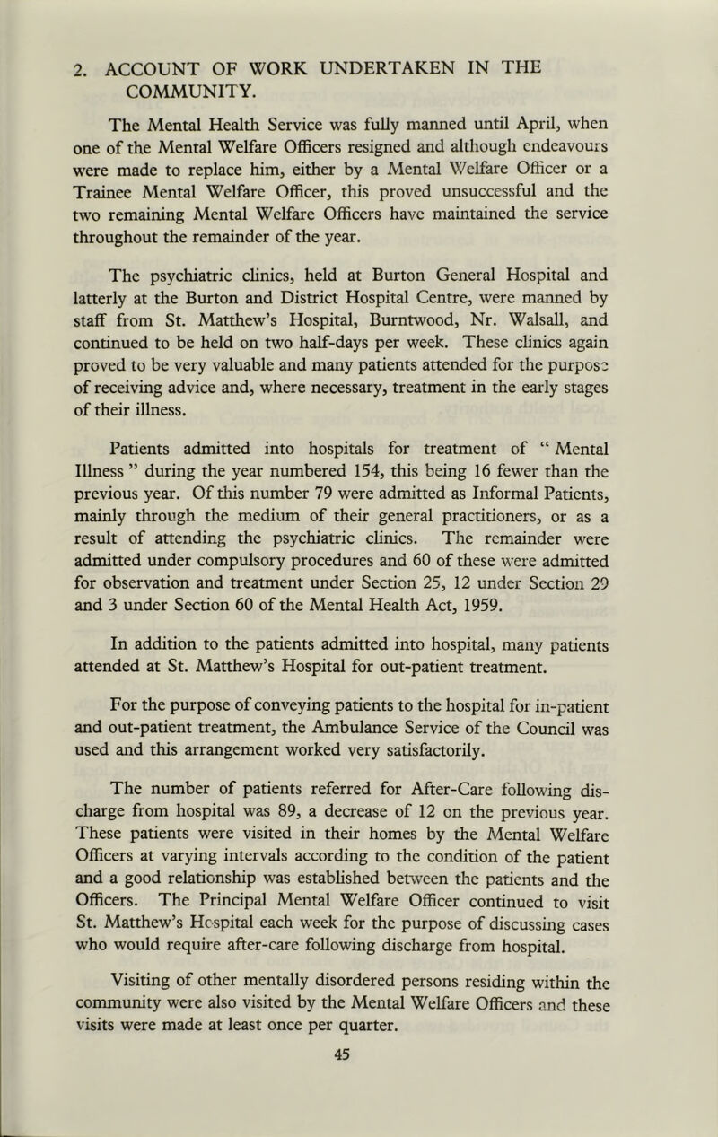2. ACCOUNT OF WORK UNDERTAKEN IN THE COMMUNITY. The Mental Health Service was fully manned until April, when one of the Mental Welfare Officers resigned and although endeavours were made to replace him, either by a Mental Welfare Officer or a Trainee Mental Welfare Officer, this proved unsuccessful and the two remaining Mental Welfare Officers have maintained the service throughout the remainder of the year. The psychiatric clinics, held at Burton General Hospital and latterly at the Burton and District Hospital Centre, were manned by staff from St. Matthew’s Hospital, Burntwood, Nr. Walsall, and continued to be held on two half-days per week. These clinics again proved to be very valuable and many patients attended for the purpose of receiving advice and, where necessary, treatment in the early stages of their illness. Patients admitted into hospitals for treatment of “ Mental Illness ” during the year numbered 154, this being 16 fewer than the previous year. Of this number 79 were admitted as Informal Patients, mainly through the medium of their general practitioners, or as a result of attending the psychiatric clinics. The remainder were admitted under compulsory procedures and 60 of these were admitted for observation and treatment under Section 25, 12 under Section 29 and 3 under Section 60 of the Mental Health Act, 1959. In addition to the patients admitted into hospital, many patients attended at St. Matthew’s Hospital for out-patient treatment. For the purpose of conveying patients to the hospital for in-patient and out-patient treatment, the Ambulance Service of the Council was used and this arrangement worked very satisfactorily. The number of patients referred for After-Care following dis- charge from hospital was 89, a decrease of 12 on the previous year. These patients were visited in their homes by the Mental Welfare Officers at varying intervals according to the condition of the patient and a good relationship was established between the patients and the Officers. The Principal Mental Welfare Officer continued to visit St. Matthew’s Hospital each week for the purpose of discussing cases who would require after-care following discharge from hospital. Visiting of other mentally disordered persons residing within the community were also visited by the Mental Welfare Officers and these visits were made at least once per quarter.