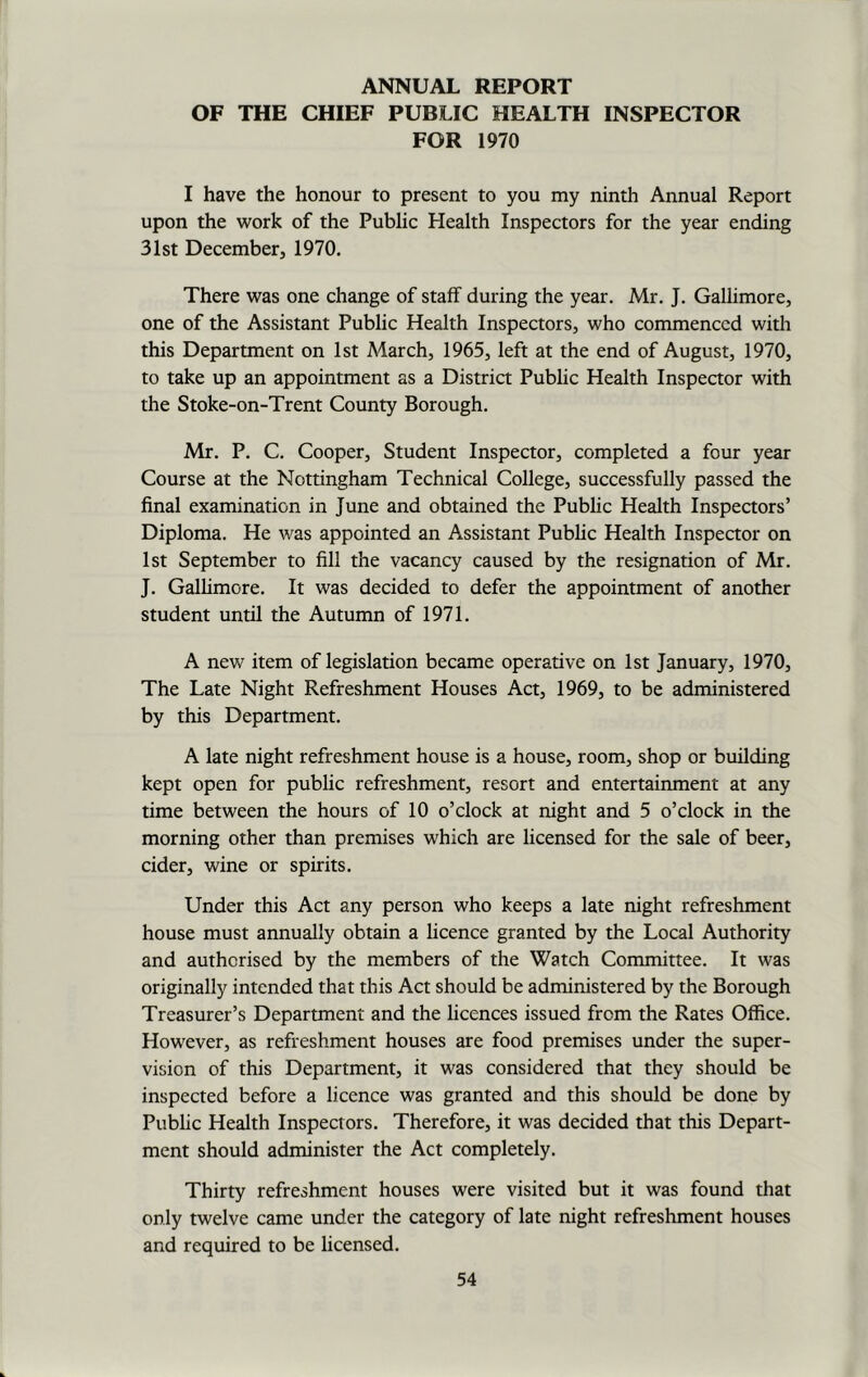 ANNUAL REPORT OF THE CHIEF PUBLIC HEALTH INSPECTOR FOR 1970 I have the honour to present to you my ninth Annual Report upon the work of the Public Health Inspectors for the year ending 31st December, 1970. There was one change of stafF during the year. Mr. J. Gallimore, one of the Assistant Public Health Inspectors, who commenced with this Department on 1st March, 1965, left at the end of August, 1970, to take up an appointment as a District Public Health Inspector with the Stoke-on-Trent County Borough. Mr. P. C. Cooper, Student Inspector, completed a four year Course at the Nottingham Technical College, successfully passed the final examination in June and obtained the Public Health Inspectors’ Diploma. He was appointed an Assistant Public Health Inspector on 1st September to fill the vacancy caused by the resignation of Mr. J. Gallimore. It was decided to defer the appointment of another student until the Autumn of 1971. A new item of legislation became operative on 1st January, 1970, The Late Night Refreshment Houses Act, 1969, to be administered by this Department. A late night refreshment house is a house, room, shop or building kept open for public refreshment, resort and entertainment at any time between the hours of 10 o’clock at night and 5 o’clock in the morning other than premises which are licensed for the sale of beer, cider, wine or spirits. Under this Act any person who keeps a late night refreshment house must annually obtain a licence granted by the Local Authority and authorised by the members of the Watch Committee. It was originally intended that this Act should be administered by the Borough Treasurer’s Department and the licences issued from the Rates Office. However, as refreshment houses are food premises under the super- vision of this Department, it was considered that they should be inspected before a licence was granted and this should be done by Public Health Inspectors. Therefore, it was decided that this Depart- ment should administer the Act completely. Thirty refreshment houses were visited but it was found that only twelve came under the category of late night refreshment houses and required to be licensed.