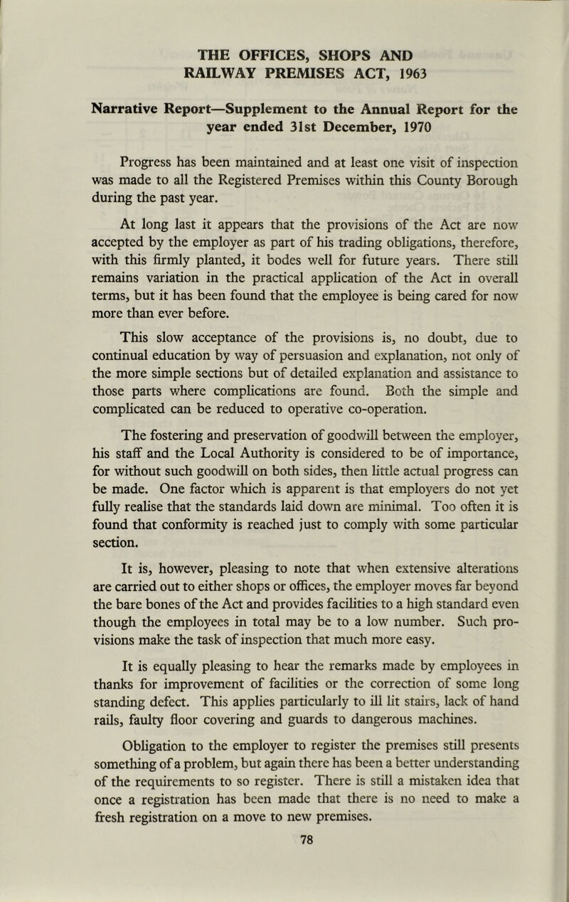 THE OFFICES, SHOPS AND RAILWAY PREMISES ACT, 1963 Narrative Report—Supplement to the Annual Report for the year ended 31st December, 1970 Progress has been maintained and at least one visit of inspection was made to all the Registered Premises within this County Borough during the past year. At long last it appears that the provisions of the Act are now accepted by the employer as part of his trading obligations, therefore, with this firmly planted, it bodes well for future years. There still remains variation in the practical application of the Act in overall terms, but it has been found that the employee is being cared for now more than ever before. This slow acceptance of the provisions is, no doubt, due to continual education by way of persuasion and explanation, not only of the more simple sections but of detailed explanation and assistance to those parts where complications are found. Both the simple and complicated can be reduced to operative co-operation. The fostering and preservation of goodwill between the employer, his staff and the Local Authority is considered to be of importance, for without such goodwill on both sides, then little actual progress can be made. One factor which is apparent is that employers do not yet fully realise that the standards laid down are minimal. Too often it is found that conformity is reached just to comply with some particular section. It is, however, pleasing to note that when extensive alterations are carried out to either shops or offices, the employer moves far beyond the bare bones of the Act and provides facilities to a high standard even though the employees in total may be to a low number. Such pro- visions make the task of inspection that much more easy. It is equally pleasing to hear the remarks made by employees in thanks for improvement of facilities or the correction of some long standing defect. This applies particularly to ill lit stairs, lack of hand rails, faulty floor covering and guards to dangerous machines. Obligation to the employer to register the premises still presents something of a problem, but again there has been a better understanding of the requirements to so register. There is still a mistaken idea that once a registration has been made that there is no need to make a fresh registration on a move to new premises.